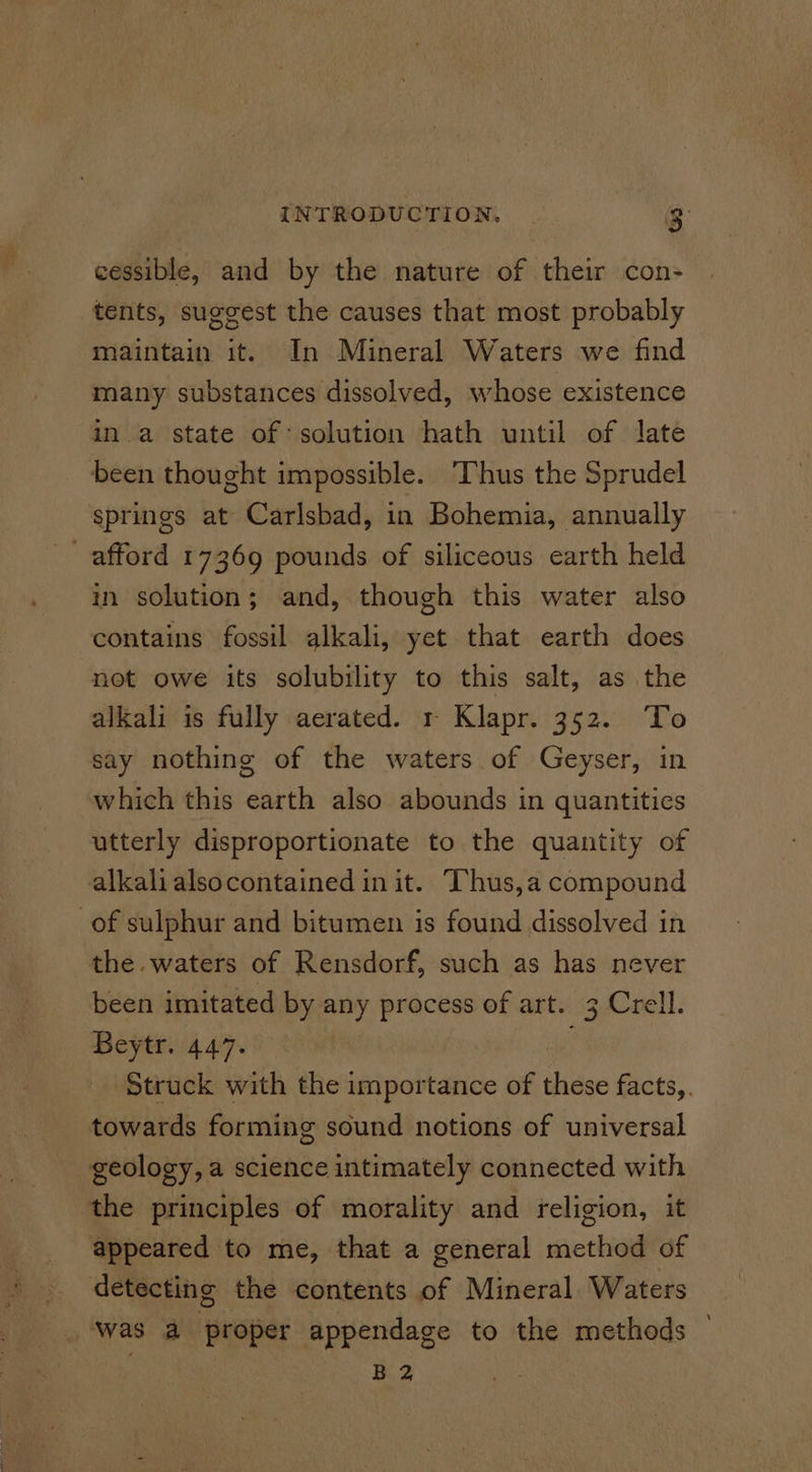 cessible, and by the nature of their con- tents, suggest the causes that most probably atithte i! it. In Mineral Waters we find many substances dissolved, whose existence in a state of solution hath until of late been thought impossible. Thus the Sprudel springs at Carlsbad, in Bohemia, annually afford 17369 pounds of siliceous earth held in solution; and, though this water also contains fossil alkali, yet that earth does not owe its solubility to this salt, as the alkali is fully aerated. r Klapr. 352. To say nothing of the waters of Geyser, in which this earth also abounds in quantities utterly disproportionate to the quantity of alkali alsocontained in it. ‘hus,a compound of sulphur and bitumen is found dissolved in the waters of Rensdorf, such as has never been imitated by any process of art. 3 Crell. Beytr. 447. Struck with the importance of shite: facts,. towards forming sound notions of universal geology, a science intimately connected with the principles of morality and religion, it appeared to me, that a general method of detecting the contents of Mineral Waters Was a proper appendage to the methods B 2
