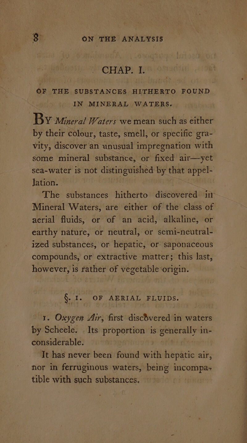 CHAP. I. OF THE SUBSTANCES HITHERTO FOUND IN MINERAL WATERS. By Mineral Waters we mean such as either by their colour, taste, smell, or specific gra- vity, discover an unusual impregnation with some mineral substance, or fixed air—yet sea-water is not distinguished by that appel- Jation. ; os | The substances hitherto discovered ir Mineral Waters, are either of the class of aerial fluids, or of an acid, alkaline, or earthy nature, or neutral, or semi-neutral- ized substances, or hepatic, or saponaceous compounds, or extractive matter; this last, however, is rather of vegetable‘origin. §. I. OF AERIAL FLUIDS. 1. Oxygen Air, first discOvered in waters by Scheele. Its proportion is generally in- considerable. = | It has never been found with hepatic air, hor in ferruginous waters, being incompa- tible with such substances.