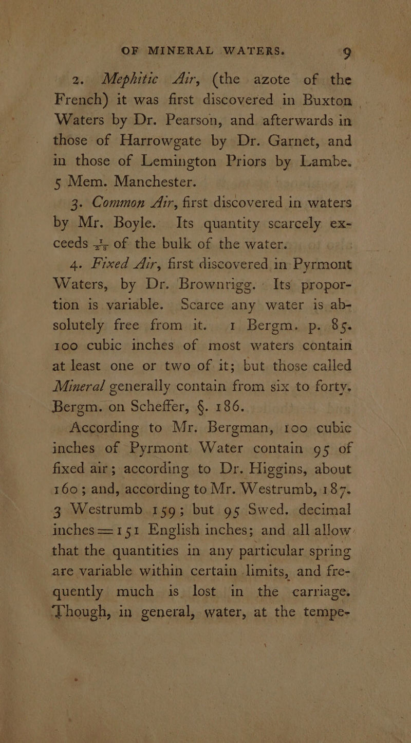 2. Mephitic Air, (the azote of the French) it was first discovered in Buxton . Waters by Dr. Pearson, and afterwards in those of Harrowgate by Dr. Garnet, and in those of Lemington Priors by Lambe. 5 Mem. Manchester. 3. Common Air, first discovered in waters by Mr. Boyle. Its quantity scarcely ex- ceeds 43, of the bulk of the water. 4. Fixed Air, first discovered in es Waters, by Dr. Brownrigg. Its propor- tion is variable. Scarce any water is ab- solutely free from it. 1 Bergm. p. 85. 100 cubic inches of most waters contain at least one or two of it; but those called Mineral generally contain from six to forty. Bergm. on Scheffer, §. 186. According to Mr. Bergman, too cubic inches of Pyrmont Water contain 95 of fixed air; according to Dr. Higgins, about 160; and, according to Mr. Westrumb, 187. 3 Westrumb 159; but 95 Swed. decimal inches==151 English inches; and all allow: that the quantities in any particular spring are variable within certain limits, and fre- quently much is lost in the carriage. ‘Though, in general, water, at the tempe- ‘
