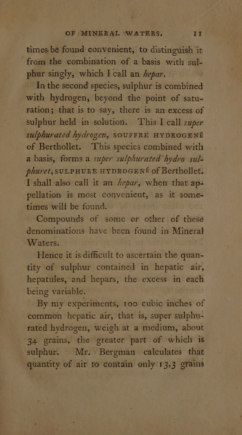 times: be found convenient, to distinguish it from the combination of a basis with sul- phur singly, which I call an hepar. In the second species, sulphur is combined with hydrogen, beyond the point of satu- ration; that is to say, there is am excess of sulphur held in solution. This I call super sulphurated hydrogen, SOUFFRE HYDROGENS of Berthollet. ‘This species combined with a basis, forms a super sulphurated hydro sul- phuret, SULPHURE HYDROGENE of Berthollet. I shall-also call it an Aepar, when that ap- pellation is most convenient, as it some- times will be found. Compounds of some or other of these denominations have been found in Mineral Waters. Hence it is difficult to ascertain the quan- tity of sulphur contained in hepatic air, hepatules, and hepars, the excess in each being variable. By my experiments, roo cubic inches of common hepatic air, that is, super sulphu- rated hydrogen, weigh at a medium, about 34 grains, the greater part of which 1s sulphur. Mr. Bergman calculates that quantity of air to contain only 13,3 ofains