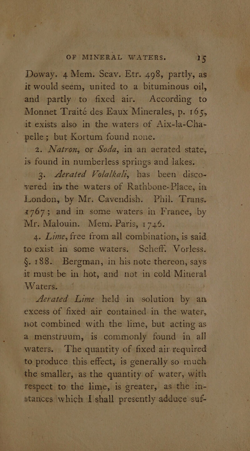 Doway. 4 Mem. Scav. Etr. 498, partly, as it would seem, united to a bituminous oil, and partly to fixed air. According to Monnet Traité des Eaux Minerales, p. 165, it exists also in the waters of Aix-la-Cha- pelle; but Kortum found none. 2. Natron, or Soda, in an aerated state, is found in numberless springs and lakes. — 3. Aerated Volalkal:z, has been disco- vered ins the waters of Ratnbone- Place, in London, by Mr. Cavendish. Phil. Trans. 4767; and in some waters in France, by Mr. Malouin. Mem. Paris, 174. 4. Lime, free from all combination, is said. to exist In some waters. Scheff. Vorless. §. 188. Bergman, in his note thereon, says it must be in hot, and not in cold Mineral Waters. . Aerated Lime held in solution by an excess of fixed air contained: in the water,. not combined with the lime, but acting as a menstruum, is commonly found in all waters. The quantity of fixed air required to produce this effect, is generally so much the smaller, as the quantity of water, with respect to the lime, is greater, as the in- stances which I shall presently adduce suf-