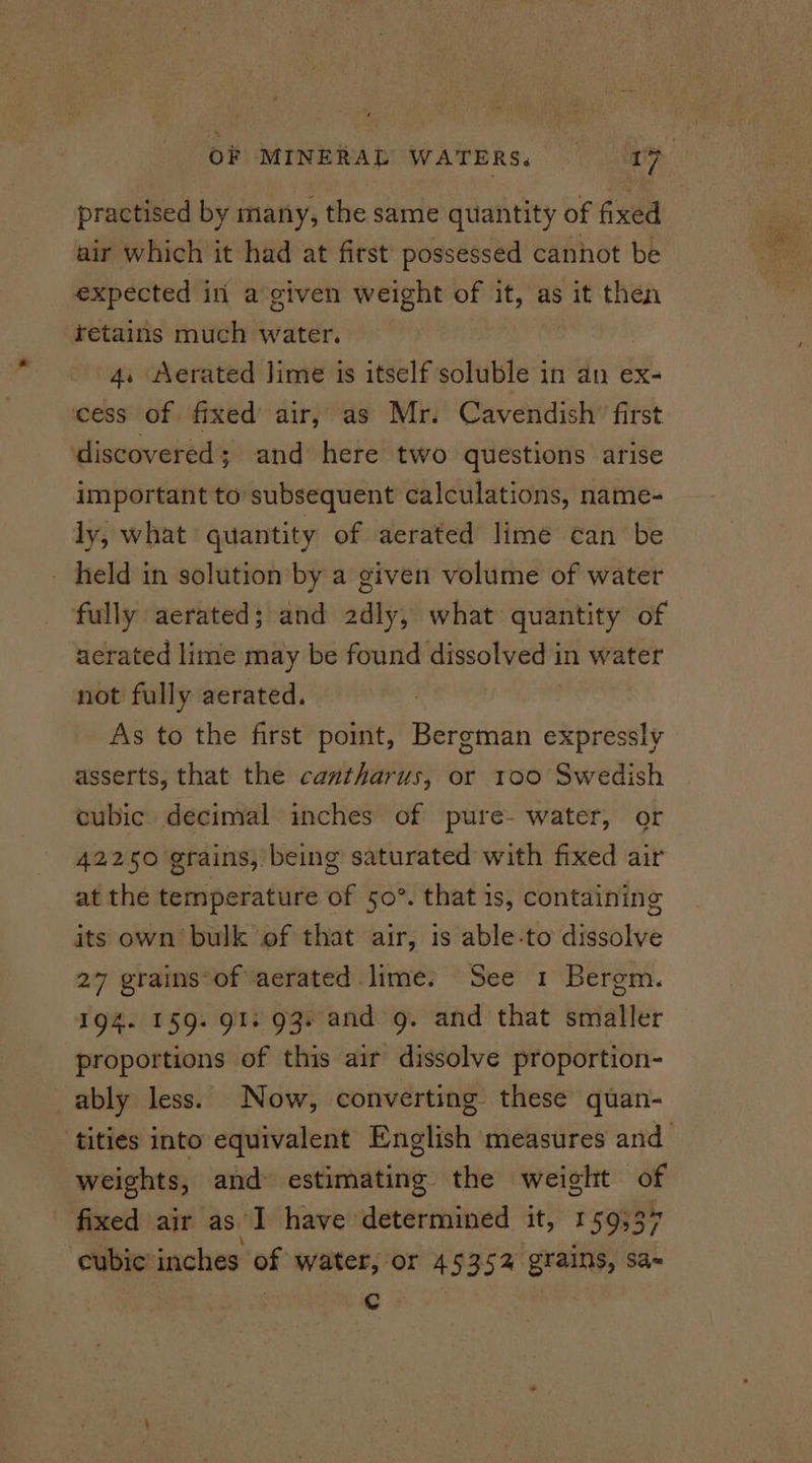 practised by many, the same quantity of fixed air which it had at first possessed cannot be expected iri a given weight of it, as it then retains much water. 4. Aerated lime is itself soluble in an ex- ‘cess of. fixed air, as Mr. Cavendish’ first discovered ; and here two questions arise important to subsequent calculations, name- ly, what quantity of aerated lime can be fully aerated; and 2dly, what quantity of aerated lime may be found dissolved in water not fully aerated. As to the first point, Bergman expressly asserts, that the cantharus, or 100 Swedish cubic decimal inches of pure- water, or 42250 grains, being saturated with fixed air at the temperature of 50°. that 1s, containing its own bulk of that air, is able-to dissolve 27 grains-of aerated lime. See 1 Bergm. 194. 159. 91; 93. and g. and that smaller proportions of this air dissolve proportion- ably less. Now, converting these quan- tities into equivalent English measures and weights, and estimating the weight of fixed air as’ I have’ ebericinbael it,’ 150357 cubic inches of water, or 4 535% Lie Sa= . Cc