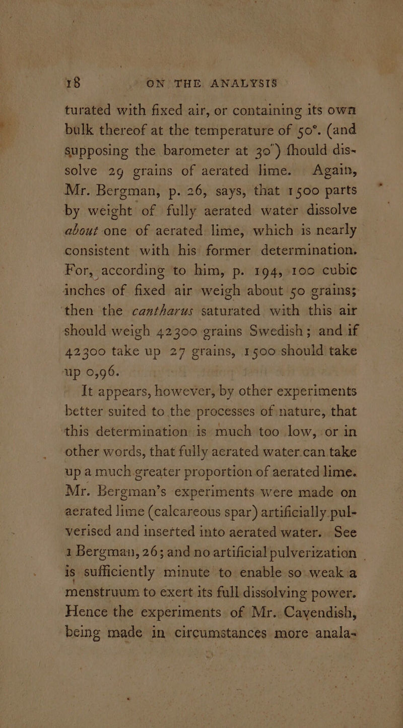 turated with fixed air, or containing its own bulk thereof at the temperature of 50°. (and supposing the barometer at 30’) fhould dis- solve 2g grains of aerated lime. Again, Mr. Bergman, p. 26, says, that 1500 parts by weight of fully aerated water dissolve about one of aerated lime, which is nearly consistent with his former determination. For, according to him, p. 194, 100 cubic inches of Aiea air weigh about 50 grains; then the cantharus pbtuiowed with this air should weigh 42300 grains Swedish; and if 42300 take up 27 grains, 1500 should take up 0,96. It appears, however, by other seit bieiosits setter suited to the processes of nature, that this determination is much too low, or in other words, that fully acrated water.can take up a much.greater proportion of aerated lime. Mr. Bergman’s experiments were made on aerated lime (calcareous spar) artificially pul- verised and inserted into aerated water. See 1 Bergman, 26; and no artificial pulverization _ is Riateieidy minute to enable so.weakia menstruum to exert its full dissolving power. Hence the experiments of Mr. EC laagoridisliy being made in circumstances more anala-
