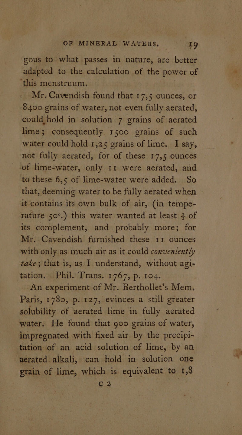 gous to what passes in nature, are better adapted to the calculation of the dada of ‘this menstruum. Mr. Cavendish found that 17,5 ounces, or 8400 grains of water, not even fully aerated, could hold in solution 7 grains of aerated lime; consequently 1500 grains of such water could hold 1,25 grains of lime. I say, not fully aerated, for of these 17,5 ounces of lime-water, only 11 were aerated, and to these 6,5 of lime-water were added. So that, deeming water to be fully aerated when it contains its own bulk of air, (in tempe- rature 50°.) this water wanted at least + of its complement, and probably more; for Mr. Cavendish furnished these 11 ounces with only as much air as it could conveniently take; that is, as I understand, without agi- tation. Phil. Trans. 1767, p. ro4. An experiment of Mr. Berthollet’s Mem. Paris, 1780, p. 127, evinces a still greater solubility of aerated lime in fully aerated water. He found that goo grains of water, impregnated with fixed air by the precipi- tation of an acid solution of lime, by an aerated alkali, can hold in solution one grain of lime, which is equivalent to 1,8 Cz