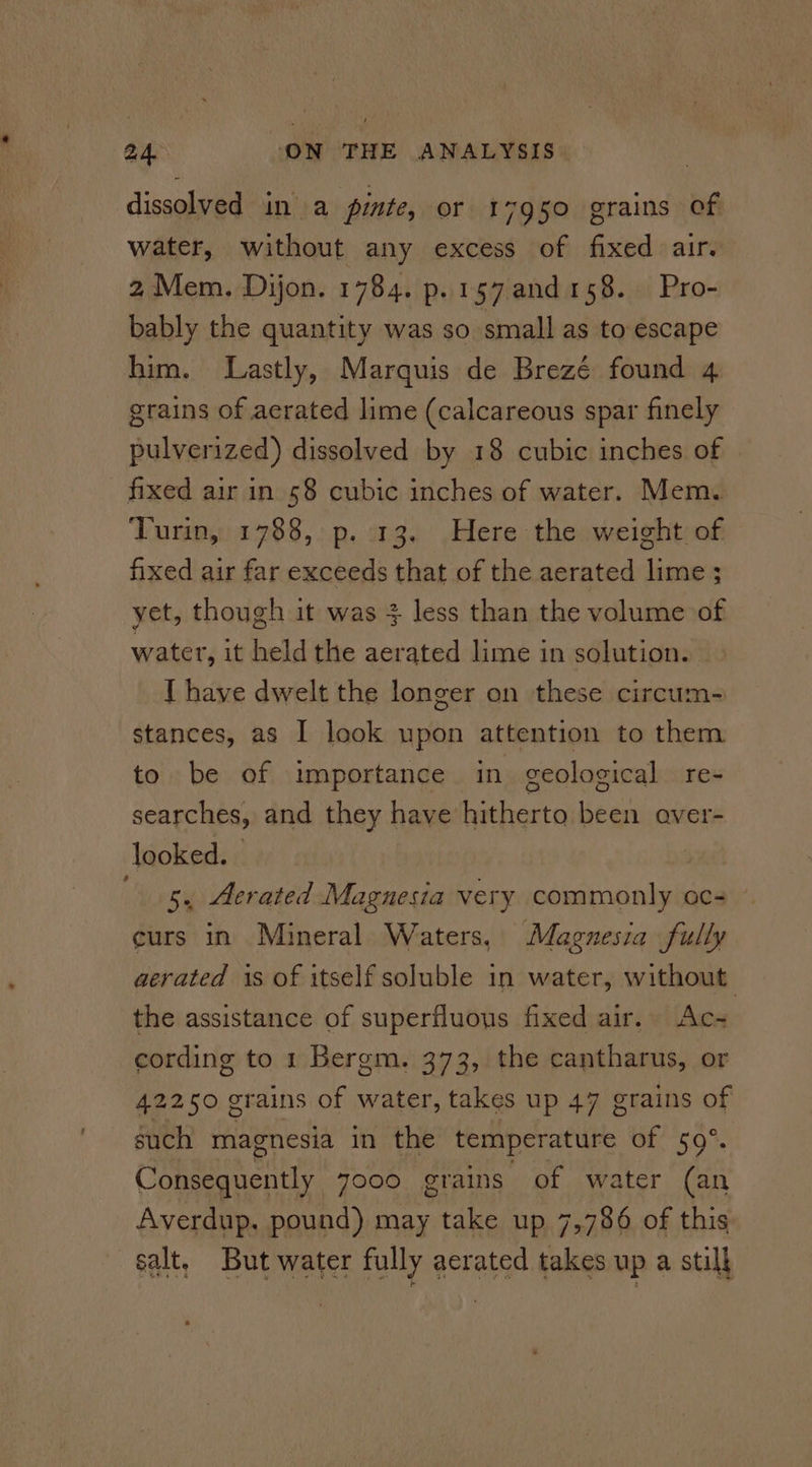 dissolved in a pinte, or 17950 grains of water, without any excess of fixed air. 2 Mem. Dijon. 1784. p.157and158. Pro- bably the quantity was so small as to escape him. Lastly, Marquis de Brezé found 4 grains of aerated lime (calcareous spar finely pulverized) dissolved by 18 cubic inches of _ fixed air in 58 cubic inches of water. Mem. Turin, 1788, p. 13. Here the weight of fixed air far exceeds that of the aerated lime ; yet, though it was + less than the volume of water, it held the aerated lime in solution. [ have dwelt the longer on these circum=- stances, as I look upon attention to them to be of importance in geological re- searches, and they have hitherto been aver- looked. | ‘5, Aerated Magnesia very commonly ccs » curs in Mineral Waters, Magnesia fully aerated is of itself soluble in water, without the assistance of superfluous fixed air. Ac- cording to 1 Bergm. 373, the cantharus, or 42250 grains of water, takes up 47 grains of such magnesia in the temperature of 59°. Consequently yooo grains of water (an Averdup. pound) may take up 7,786 of this salt, But water fully aerated takes up a still