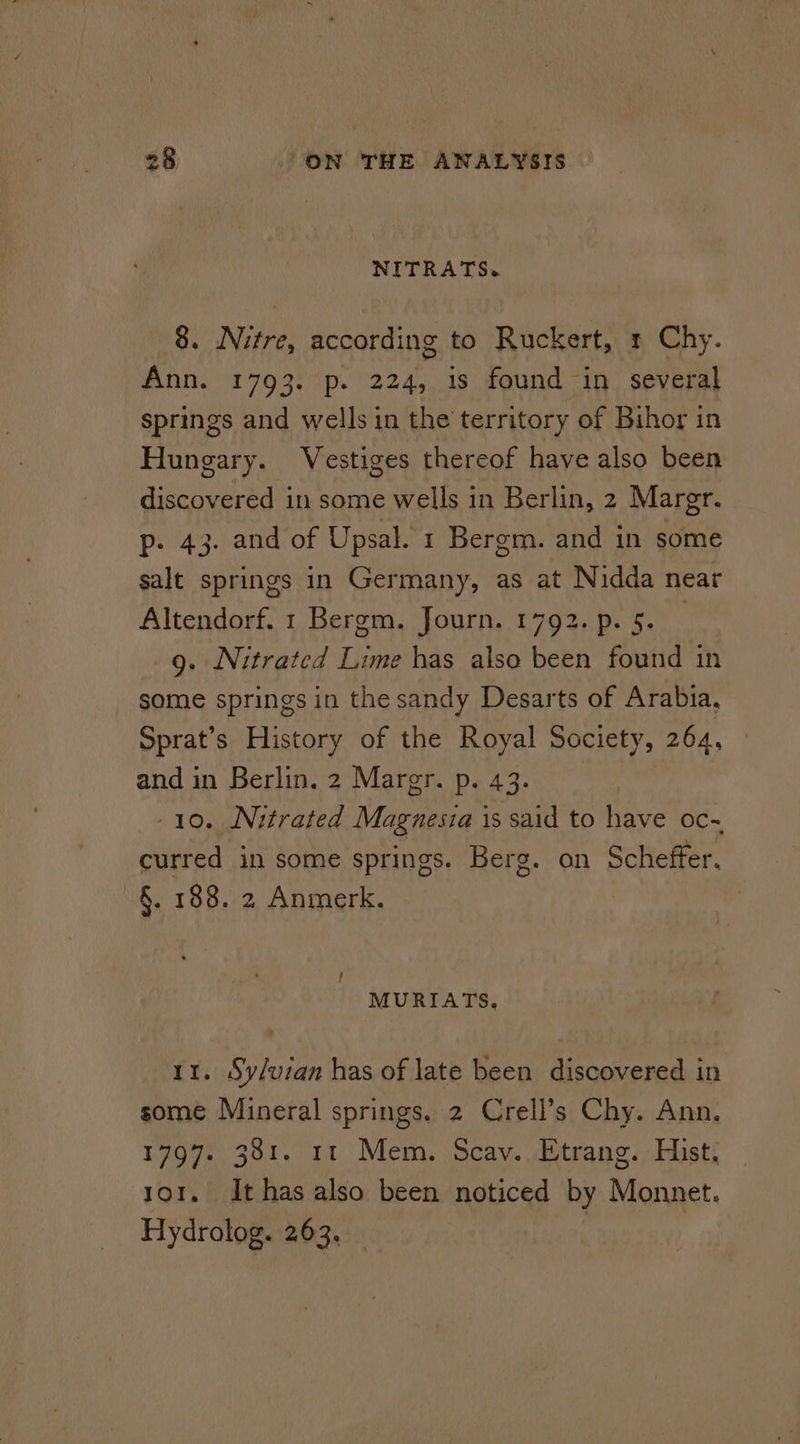 NITRATS~ 8. Nitre, according to Ruckert, 1 Chy. Ann. 1793. p. 224, is found in several springs and wells in the territory of Bihor in Hungary. Vestiges thereof have also been discovered in some wells in Berlin, 2 Margr. p. 43. and of Upsal. 1 Bergm. and in some salt springs in Germany, as at Nidda near Altendorf. 1 Bergm. Journ. 1792. p. 5. _ 9. Nitrated Lime has also been found in some springs in the sandy Desarts of Arabia, Sprat’s History of the Royal Society, 264, and in Berlin, 2 Margr. p. 43. 10. Nitrated Magnesia is said to have oc- curred in some springs. Berg. on Scheffer. -§. 188. 2 Anmerk. MURIATS. 11. Sy/uzan has of late been discovered in some Mineral springs. 2 Crell’s Chy. Ann. 1797. 381. 11 Mem. Scay. Etrang. Hist. to1. It has also been noticed by Monnet. Hydrolog. 263. |