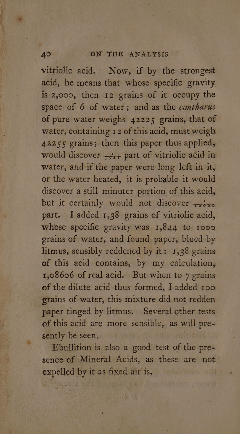 vitriolic acid. Now, if by the strongest acid, he means that whose specific gravity | is 2,000, then 12 grains of it occupy the space of 6 of water; and as the cantharus of pure water weighs 42225 grains, that of water, containing 12 of this acid, must weigh 42255 grains; then this paper thus applied, would discover 35+ part of vitriolic acid in water, and if the paper were long left in it, or the water heated, it is probable it would discover a still minuter portion of this acid, but it certainly would not discover +220. part. J added 1,38 grains of vitriolic acid, whose specific gravity was 1,844 to 1000 grains of water, and found paper, blued by jitmus, sensibly reddened by it: 1,38 grains of this acid contains, by my calculation, 1,08606 of real acid. But when to 7 grains of the dilute acid thus formed, I added roo grains of water, this mixture did not redden paper tinged by litmus. Several ether tests of this acid are more sensible, as will pre- sently be seen. Ebullition is also a good test of the pre- sence of Mineral Acids, as these are not expelled by it as fixed air 1s,