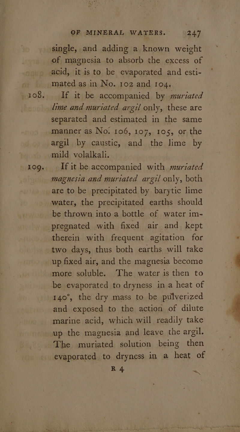 109. OF MINERAL WATERS. 247 single, and adding a known weight of magnesia to absorb the excess of mated as in No. 102 and ro4. If it be accompanied by muriated lime and muriated argil only, these are separated and estimated in the same manner as No, 106, 107, 105, or the argil by caustic, and the lime by mild volalkali. If it be accompanied with muriated magnesia and muriated argil only, both are to be precipitated by barytic lime water, the precipitated earths should be thrown into a bottle of water 1m- pregnated with fixed air and kept therein with frequent agitation for two days, thus both earths will take up fixed air, and the magnesia become more soluble. The water is then to be evaporated to dryness in a heat of 140°, the dry mass to be pulverized and exposed to the action of dilute marine acid, which will readily take up the magnesia and leave the argil, The muriated solution being then evaporated to dryness in a heat of R4 ~.