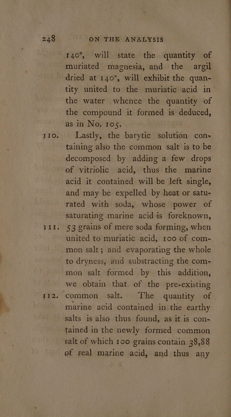 II. 111. 112. 140°, will state the quantity of muriated magnesia, and the argil tity united to the muriatic acid in’ the water whence the quantity of the compound it aii is deduced, as in No, 105. Lastly, the barytic solution con- taining also the common salt is to be decomposed by adding a few drops of vitriolic acid, thus the marine acid it contained will be left single, and may be expelled by heat or satu- rated with soda, whose power of saturating marine acidis foreknown, 53 grains of mere soda forming, when vainined to muriatic acid, 100 of com- mon salt formed by this addition, we obtain that. of the pre-existing common salt. The quantity of | marine acid contained in the earthy salts is also thus found, as it is con- tained in the newly formed common salt of which 100 grains contain 38,88 ef real marine acid, and thus any