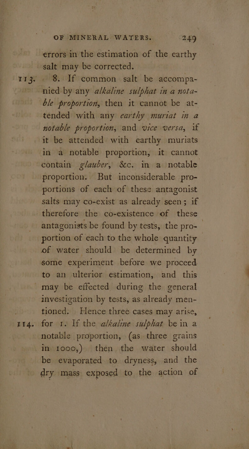 113. salt may be corrected. 8. If common salt be accompa- nied by any alkaline sulphat in a nota- ble proportion, then it cannot be at- tended with any earthy muriat in a notable proportion, and vice versa, if it be attended with earthy muriats in a notable proportion, it cannot contain glauber, &amp;c. in a notable propertion. But inconsiderable pro- portions of each of these antagonist salts may co-exist as already seen; if antagonists be found by tests, the pro- portion of each to the whole quantity of water should be determined by some experiment before we proceed to an ulterior estimation, and _ this 114. investigation by tests, as already men- tioned. Hence three cases may arise, for 1. If the albaline sulphat bein a notable proportion, (as three grains be evaporated to dryness, and the