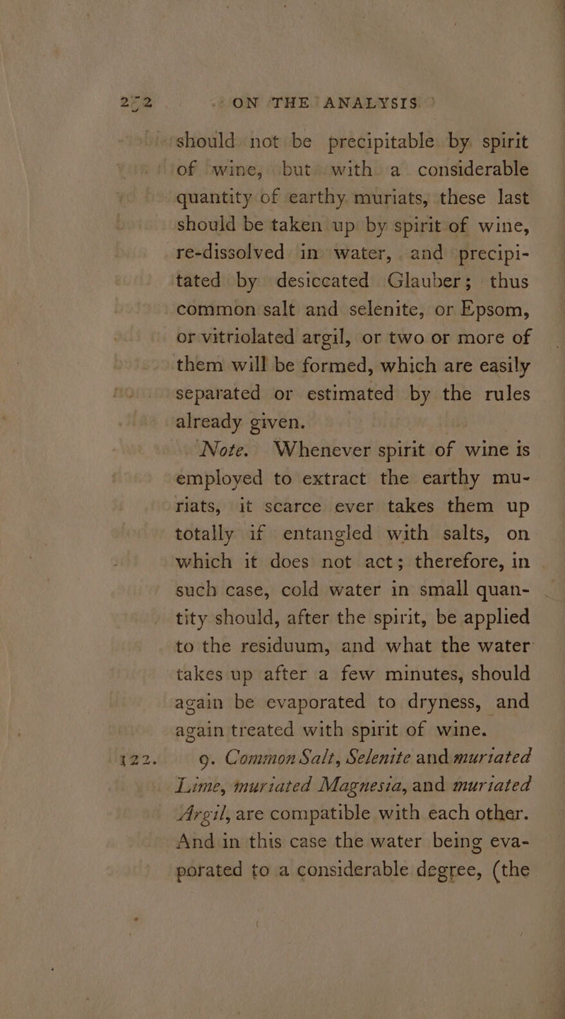 a should be taken up by spirit of wine, re-dissolved in water, and precipi- tated by desiccated Glauber; thus common salt and selenite, or Epsom, or vitriolated argil, or two or more of separated or estimated by the rules already given. av. Note. Whenever spirit of wine is employed to extract the earthy mu- riats, it scarce ever takes them up totally if entangled with salts, on such case, cold water in small quan- tity should, after the spirit, be applied takes up after a few minutes, should again be evaporated to dryness, and again treated with spirit of wine. 9. Common Salt, Selenite and murtated Lime, muriated Magnesia, and murtiated Argil, are compatible with each other. And in this case the water being eva- porated to a considerable degree, (the —S
