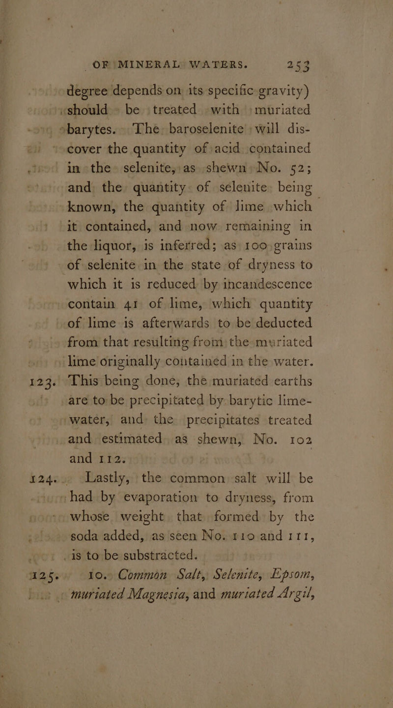 123. degree depends on. its specific gravity) cover the quantity of acid contained in the selenite,.as shewn) No. 52; and the quantity. of selenite. being it contained, and now remaining in the liquor, is inferred; as 100.grains of selenite in the state of dryness to which it is reduced by incandescence contain 41 of lime, which quantity of lime is afterwards to be deducted from that resulting from the muriated This being done, the muriated earths are to be precipitated by. barytic lime- 125% and 112. Lastly, the common salt will be whose weight that formed by the soda added, as seen No. t10 and 111, 10.. Common Salt, Selenite, Epsom, muriated Magnesia, and muriated Argil,
