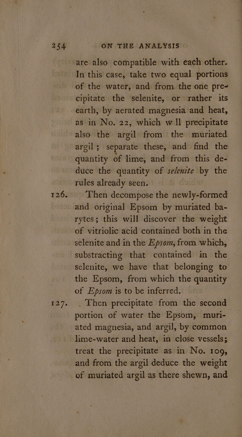 12.6. are also compatible with each other. In this case, take two equal portions of the water, and from the one pre- cipitate the selenite, or rather its earth, by aerated magnesia and heat, as in No. 22, which w Il precipitate also the argil from the muriated argil; separate these, and find the quantity of lime, and from this de- duce the quantity of se/enzte by the rules already seen. Then decompose the newly-formed and original Epsom by muriated ba- rytes; this will discover the weight of vitriolic acid contained both in the selenite and in the Epsom, from which, substracting that contained in the selenite, we have that belonging to the Epsom, from which the quantity of Epsom is to be inferred. . Then precipitate from the second portion of water the Epsom, muri- ated magnesia, and argil, by common lime-water and heat, in close vessels; treat the precipitate as in No. 109, and from the argil deduce the weight of muriated argil as there shewn, and