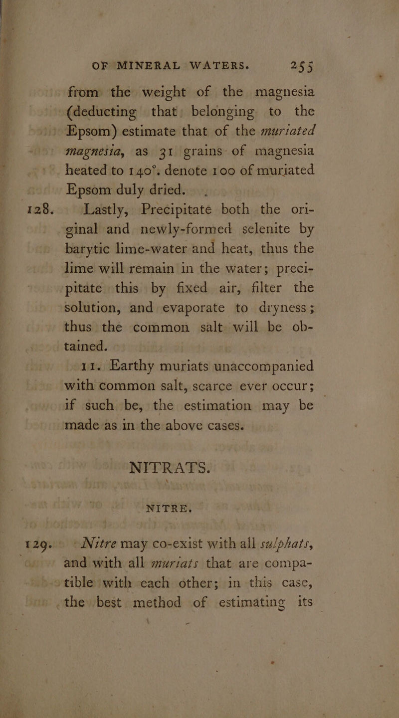 from the weight of the magnesia Epsom) estimate that of the murzated magnesia, aS 31 grains of magnesia heated to 140°, denote 100 of muriated Epsom duly dried. Lastly, Precipitate both the ori- ginal and newly-formed selenite by barytic lime-water and heat, thus the lime will remain in the water; preci- pitate this by fixed air, filter the solution, and evaporate to dryness; thus the common salt will be ob- tained. 11. Earthy muriats unaccompanied with common salt, scarce ever occur; if such be, the estimation may be — made as in the above cases. NITRATS. NITRE. and with all murzats that are compa- the best method of estimating its ~