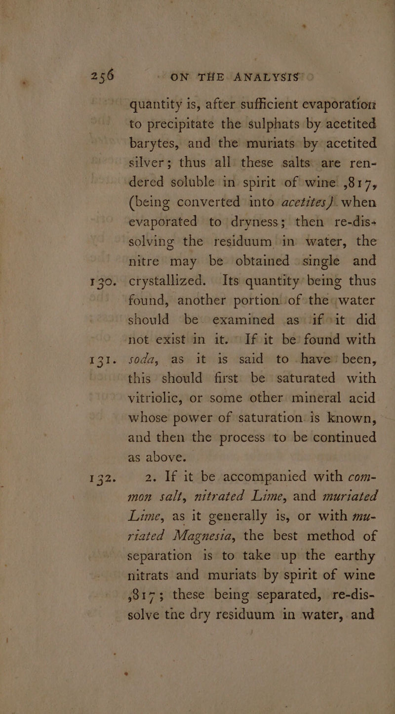 tend Oo O quantity is, after sufficient evaporation to precipitate the sulphats by acetited barytes, and the muriats by acetited silver; thus all these salts: are ren- dered soluble in spirit of wine ,817, (being converted into acetites). when evaporated to dryness; then re-dis- solving the residuum in water, the nitre may be obtained single and crystallized. Its quantity’ being thus found, another portion ‘of the water should be. examined as Jif sit did not exist in it. If it be found with soda, as it is said to . have” been, this should first be saturated with vitriolic, or some other mineral acid whose power of saturation. is known, and then the process to be continued as above. 2. If it be accompanied with com- mon salt, nitrated Lime, and muriated Lime, as it generally is, or with mu- riated Magnesia, the best method of separation is to take up the earthy nitrats and muriats by spirit of wine 38173 these being separated, re-dis- solve tne dry residuum in water, and