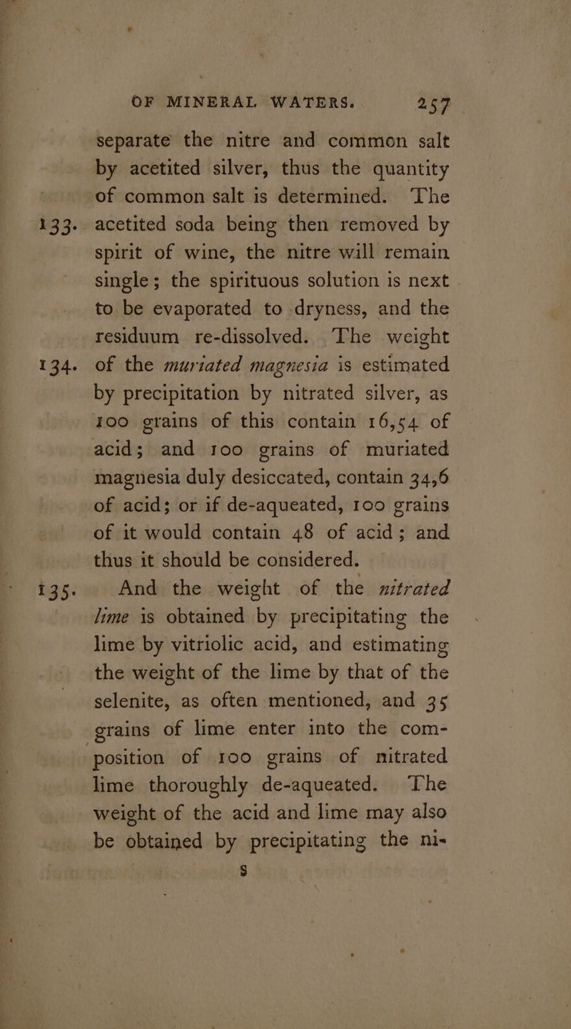 133. 134. 135. OF MINERAL WATERS. 257 separate the nitre and common salt by acetited silver, thus the quantity of common salt is determined. ‘The acetited soda being then removed by spirit of wine, the nitre wall remain single; the spirituous solution is next to be evaporated to dryness, and the residuum re-dissolved. The weight of the muriated magnesia is estimated by precipitation by nitrated silver, as 100 grains of this contain 16,54 of magnesia duly desiccated, contain 34,6 of acid; or if de-aqueated, 100 grains of it would contain 48 of acid; and thus it should be considered. And the weight of the nitrated lime is obtained by precipitating the lime by vitriolic acid, and estimating the weight of the lime by that of the selenite, as often mentioned, and 35 grains of lime enter into the com- lime thoroughly de-aqueated. The weight of the acid and lime may also be obtained by precipitating the ni- S