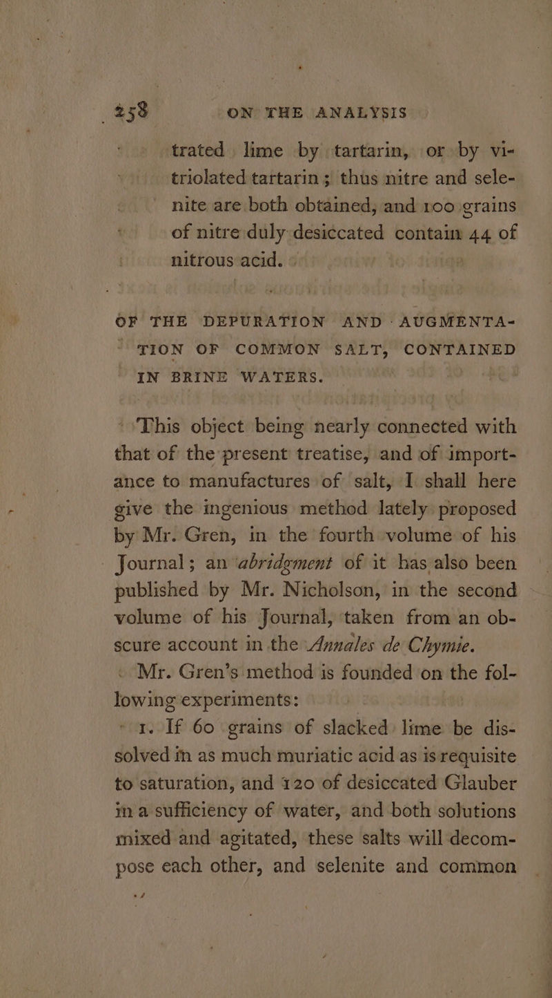 trated lime by tartarin, or by vi- triolated tartarin; thus nitre and sele- nite are both obtained, and roo grains of nitre duly desiccated contain 44 of nitrous acid. © Gr OF THE DEPURATION AND AUGMENTA- ' TION OF COMMON SALT, CONTAINED IN BRINE WATERS. This object being nearly connected with that of the present treatise, and of import- ance to manufactures of salt, I shall here give the ingenious method lately proposed by Mr. Gren, in the fourth volume of his Journal; an ‘abridgment of it has also been published by Mr. Nicholson, in the second volume of his Journal, taken from an ob- scure account in the Aynales de Chymie. Mr. Gren’s method is founded on the fol- lowing experiments: 1. If 60 grains of slacked lime be dis- solved im as much muriatic acid as is requisite to saturation, and 120 of desiccated Glauber in a sufficiency of water, and both solutions mixed and agitated, these salts will decom- pose each other, and selenite and common s/f