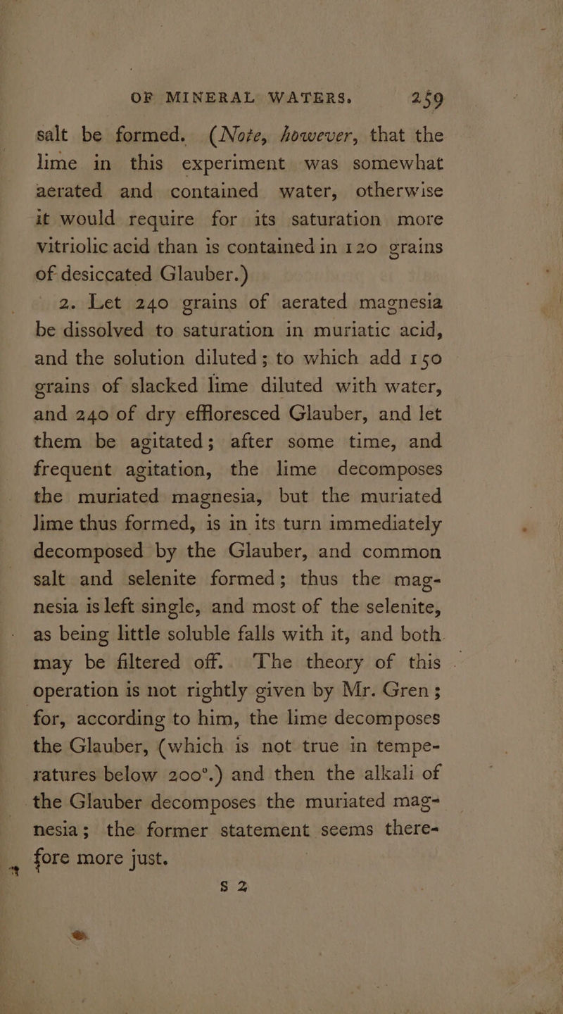salt be formed. (Note, however, that the lime in this experiment was somewhat aerated and contained water, otherwise it would require for its saturation more vitriolic acid than is contained in 120 grains of desiccated Glauber.) 2. Let 240 grains of aerated magnesia be dissolved to saturation in muriatic acid, and the solution diluted; to which add 150 grains of slacked lime diluted with water, and 240 of dry effloresced Glauber, and let them be agitated; after some time, and frequent agitation, the lime decomposes the muriated magnesia, but the muriated lime thus formed, is in its turn immediately decomposed by the Glauber, and common salt and selenite formed; thus the mag- nesia is left single, and most of the selenite, as being little soluble falls with it, and both. may be filtered off. The theory of this - operation is not rightly given by Mr. Gren ; for, according to him, the lime decomposes the Glauber, (which is not true in tempe- ratures below 200°.) and then the alkali of the Glauber decomposes the muriated mag~ nesia; the former statement seems there- _ fore more just. Ss 2