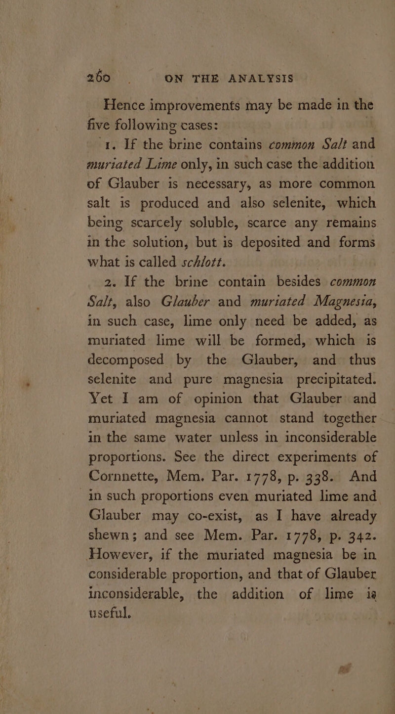 Hence improvements may be made in the five following cases: 1. If the hihie contains common Salt and muriated Lime only, in such case the addition of Glauber is necessary, as more common salt is produced and also selenite, which being scarcely soluble, scarce any remains in the solution, but is deposited and forms what is called sch/ott. 2. If the brine contain besides common Salt, also Glauber and muriated Magnesia, in such case, lime only need be added, as muriated lime will be formed, which is decomposed by the Glauber, and. thus selenite and pure magnesia precipitated. Yet I am of opinion that Glauber and muriated magnesia cannot stand together in the same water unless in inconsiderable proportions. See the direct experiments of Cornnette, Mem. Par. 1778, p. 338. And in such proportions even muriated lime and Glauber may co-exist, as I have already shewns; and see Mem. Par. 1778, p. 342. However, if the muriated magnesia be in considerable proportion, and that of Glauber inconsiderable, the addition of lime ia useful,