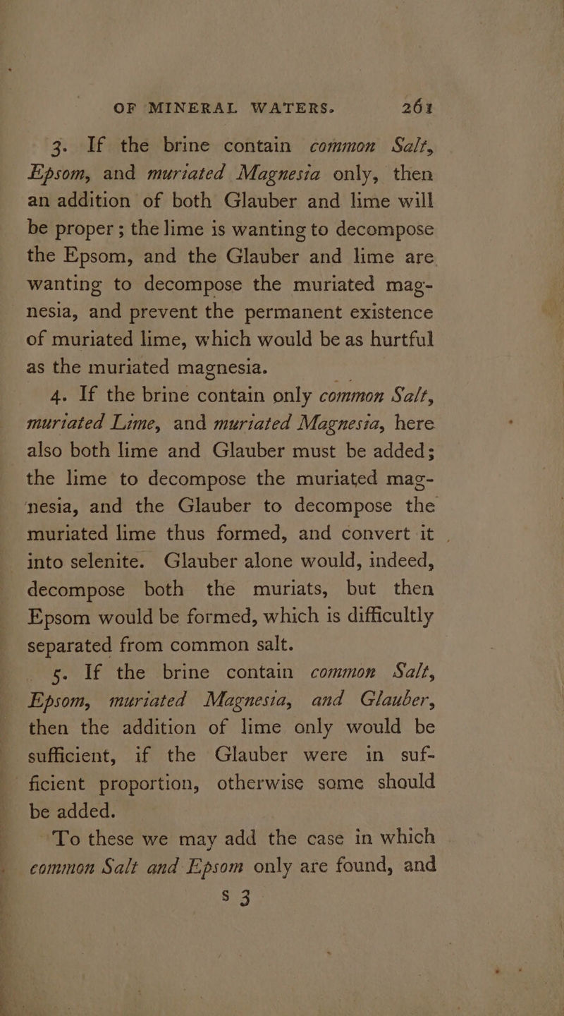 3. If the brine contain common Salt, Epsom, and muriated Magnesia only, then an addition of both Glauber and lime will be proper ; the lime is wanting to decompose the Epsom, and the Glauber and lime are wanting to decompose the muriated mag- nesia, and prevent the permanent existence of muriated lime, which would be as hurtful as the muriated magnesia. 4. If the brine contain only common Salt, muriated Lime, and muriated Magnesia, here the lime to decompose the muriated mag- muriated lime thus formed, and convert it | into selenite. Glauber alone would, indeed, decompose both the muriats, but then Epsom would be formed, which is difficultly separated from common salt. 5. If the brine contain common Salt, Epsom, muriated Magnesia, and Glauber, then the addition of lime only would be sufficient, if the Glauber were in suf- * ; be added. To these we may add the case in which common Salt and Epsom only are found, and COE We