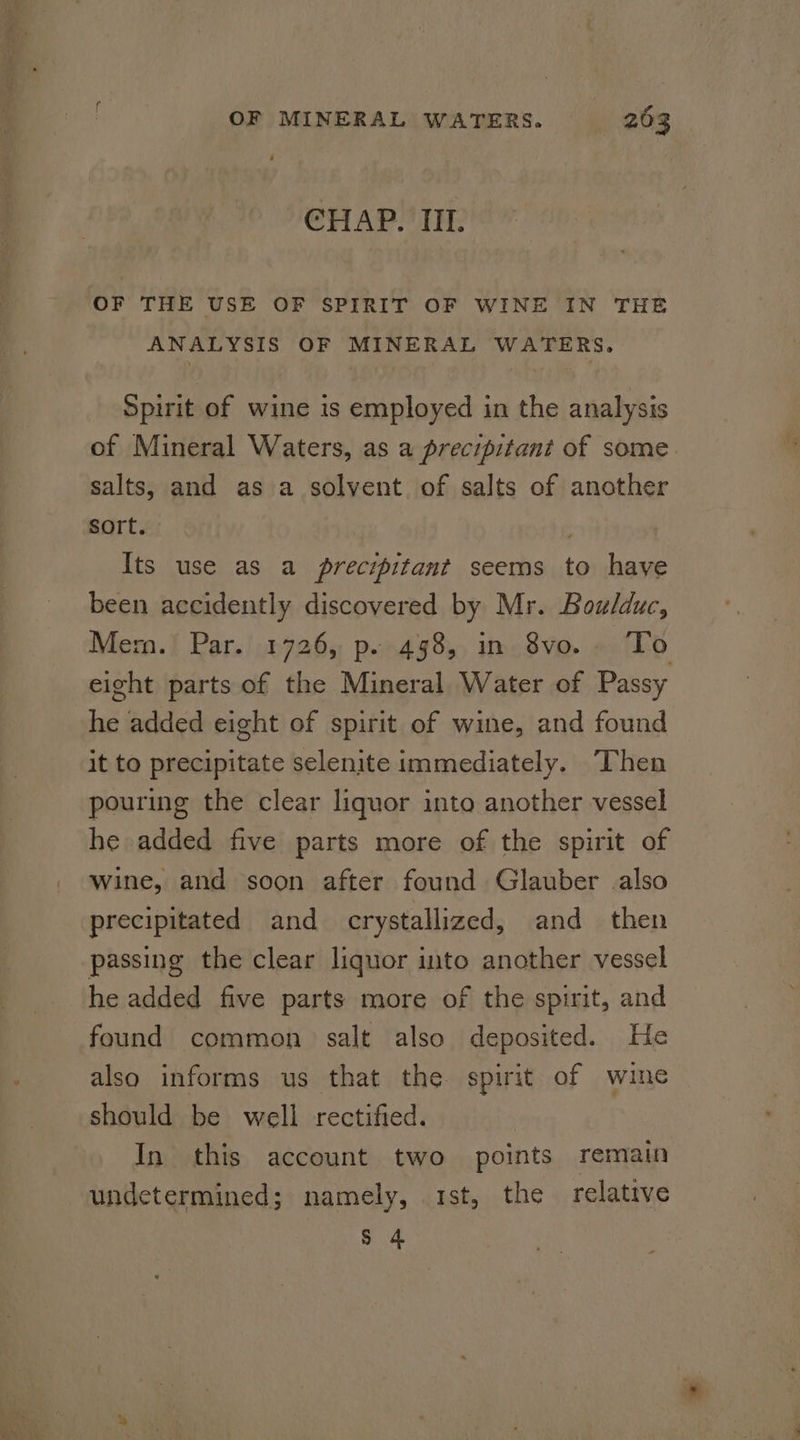 CHAP. III. OF THE USE OF SPIRIT OF WINE IN THE ANALYSIS OF MINERAL WATERS. Spirit of wine is employed in the analysis of Mineral Waters, as a precipitant of some salts, and as a solvent. of salts of another sort. , Its use as a precipitant seems to have been accidently discovered by Mr. Boulduc, Mem. Par. 1726, p. 498, in 8vo.. To eight parts of the Mineral Water of Passy he added eight of spirit of wine, and found it to precipitate selenite immediately. Then pouring the clear liquor into another vessel he added five parts more of the spirit of Wine, and soon after found Glauber also precipitated and crystallized, and then passing the clear liquor into another vessel he added five parts more of the spirit, and found common salt also deposited. He also informs us that the spirit of wine should be well rectified. | In this account two points remain undetermined; namely, 1st, the relative s 4