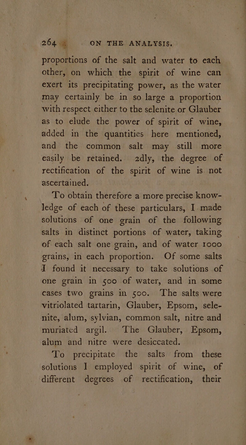 proportions of the salt and water to each other, on which the spirit of wine can exert its precipitating power, as the water may certainly be in so large a proportion with respect either to the selenite or Glauber as to elude the power of spirit of wine, added in the quantities here mentioned, and the common salt may still more easily be retained. 2dly, the degree of rectification of the spirit of wine is not ascertained, T’o obtain therefore a more precise know- ledge of each of these particulars, I made solutions of one grain of the following salts in distinct portions of water, taking of each salt one grain, and of water 1000 grains, in each proportion. Of some salts J found it necessary to take solutions of one grain in 500 of water, and in some cases two grains in 500. ‘The salts were vitriolated tartarin, Glauber, Epsom, sele- nite, alum, sylvian, common salt, nitre and muriated argil. The Glauber, Epsom, alum and nitre were desiccated. To precipitate the salts from these solutions I employed spirit of wine, of different degrees of rectification, their
