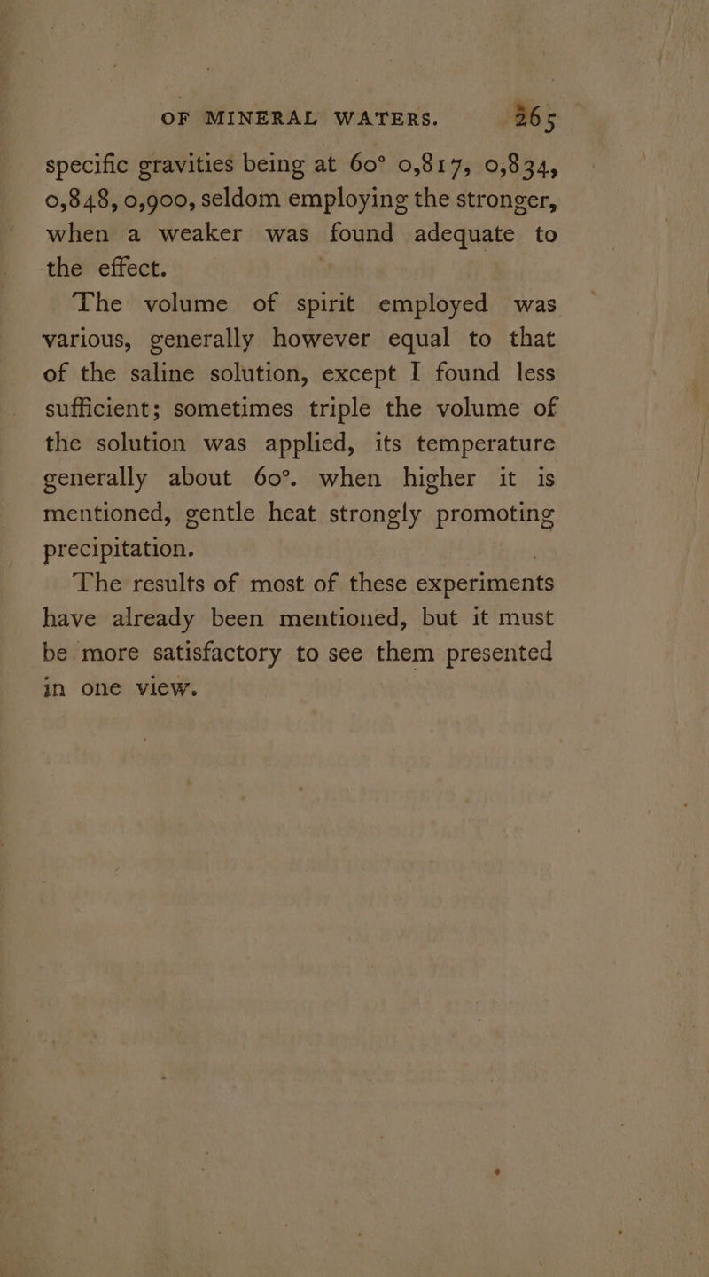 specific gravities being at 60° 0,817, 0,834, 0,848, 0,900, seldom employing the stronger, when a weaker was found adequate to the effect. The volume of spirit employed was various, generally however equal to that of the saline solution, except I found less sufficient; sometimes triple the volume of the solution was applied, its temperature generally about 60°. when higher it is mentioned, gentle heat strongly promaring precipitation. The results of most of these experiments have already been mentioned, but it must be more satisfactory to see them presented in one view.