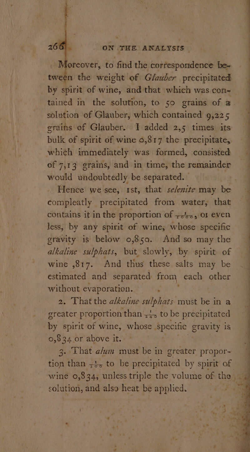 Moreover, to find the correspondence be- “tween the weight of G/auber precipitated _ by spirit of wine, and that which was con- solution of Glauber, which contained 9,225 grains of Glauber. I added 2,5 times its bulk of spirit of wine 0,317 the precipitate, which immediately was formed, consisted of 7,13 grains, and in time, the remainder would undoubtedly be separated. Hence we see, ist, that se/enite may be compleatly precipitated from water, that contains it in the proportion of +42, 01 even less, by any spirit of wine; whose specific gravity is below 0,85a. And so may the alkaline sulphats, but, slowly, by spirit of wine ,817. And thus these salts may be without evaporation. =, greater proportion than +4, to be precipitated by spirit of wine, whose specific gravity is fe) ob 34. or above it. . That aut must be in greater propor- Had thar 72 to. be ene by spirit of solution, and also heat be applied. —— ———_—