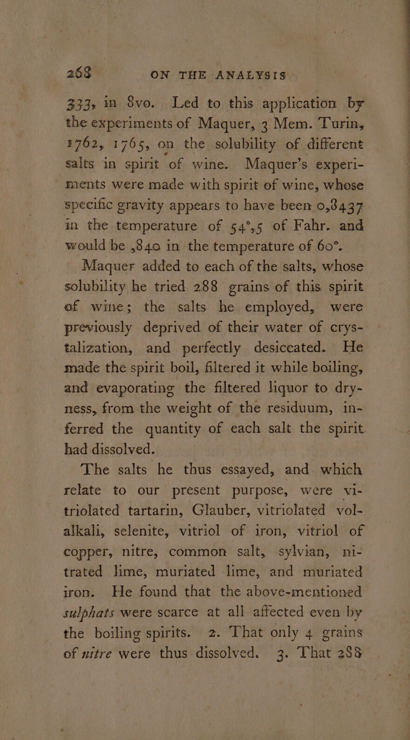 333, m S8vo. Led to this application by the experiments of Maquer, 3 Mem. Turin, ¥762, 1765, on the solubility of different salts in spirit ‘of wine. Maquer’s experi- ments were made with spirit of wine, whose specific gravity appears to have been 0,3437 in the temperature of 54°,5 of Fahr. and would be ,840 in the temperature of 60°. Maquer added to each of the salts, whose solubility he tried 288 grains of this spirit of wine; the salts he employed, were previously deprived of their water of crys- talization, and perfectly desiccated. He made the spirit boil, filtered it while boiling, and evaporating the filtered liquor to dry- ness, from the weight of the residuum, in- ferred the quantity of each salt the spirit had dissolved. | The salts he thus essayed, and. which relate to our present purpose, were vi- triolated tartarin, Glauber, vitriolated vol- alkali, selenite, vitriol of iron, vitriol of copper, nitre, common salt, sylvian, ni- trated lime, muriated lime, and muriated iron. He found that the above-mentioned sulphats were scarce at all affected even by the boiling spirits. 2. That only 4 grains