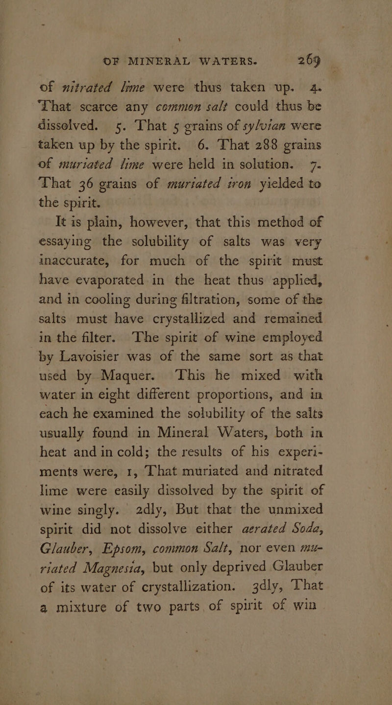 of nitrated ime were thus taken up. 4. That scarce any common salt could thus be dissolved. 5. That 5 grains of sy/vian were taken up by the spirit. 6. That 288 grains of muriated time were held in solution. 7. That 36 grains of muriated iron yielded to the spirit. It is plain, however, that this method of essaying the solubility of salts was very inaccurate, for much of the spirit must have evaporated in the heat thus applied, and in cooling during filtration, some of the salts must have crystallized and remained in the filter. The spirit of wine employed by Lavoisier was of the same sort as that used by Maquer. This he mixed with water in eight different proportions, and in each he examined the solubility of the salts usually found in Mineral Waters, both in heat and in cold; the results of his experi- ments were, 1, That muriated and nitrated lime were easily dissolved by the spirit of wine singly. 2dly, But that the unmixed spirit did not dissolve either aerated Soda, Glauber, Epsom, common Salt, nor even mu- riated Magnesia, but only deprived Glauber of its water of crystallization. jdly, That a mixture of two parts. of spirit of win