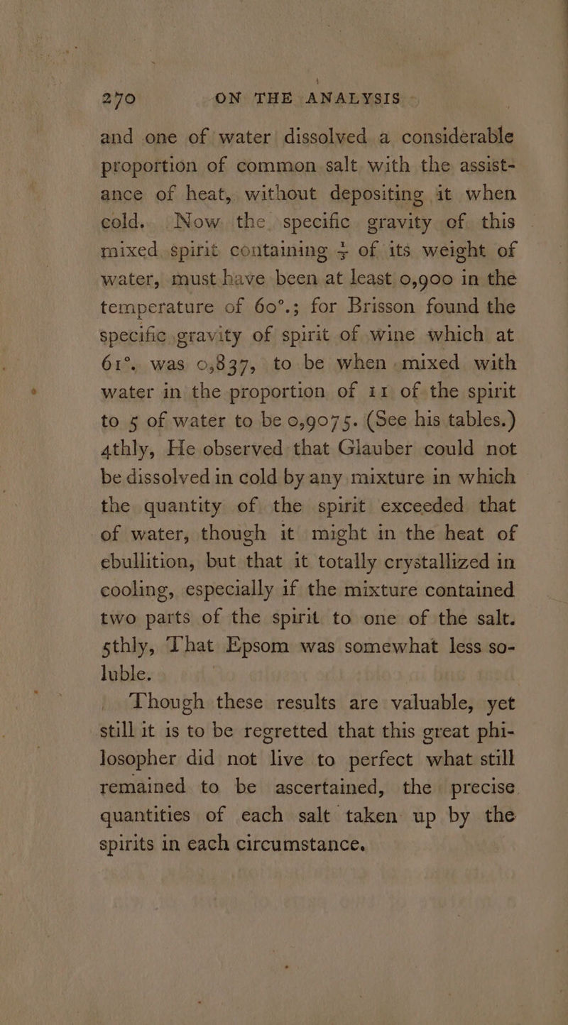 and one of water dissolved a considerable proportion of common salt with the assist- ance of heat, without depositing it when cold. Now the specific gravity of this mixed spirit containing 3 of its weight of water, must have been at least 0,900 in the temperature of 60°.; for Brisson found the specific gravity of spirit of wine which at 61°. was 0,837, to be when mixed with water in the proportion of ir of the spirit to 5 of water to be 0,9075. (See his tables.) 4thly, He observed that Glauber could not be dissolved in cold by any mixture in which the quantity of the spirit exceeded that of water, though it might in the heat of ebullition, but that it totally crystallized in cooling, especially if the mixture contained two parts of the spirit to one of the salt. sthly, That Epsom was somewhat less so- luble. Though these results are valuable, yet still it 1s to be regretted that this great phi- Josopher did not live to perfect what still remained to be ascertained, the precise. quantities of each salt taken up by the spirits in each circumstance.