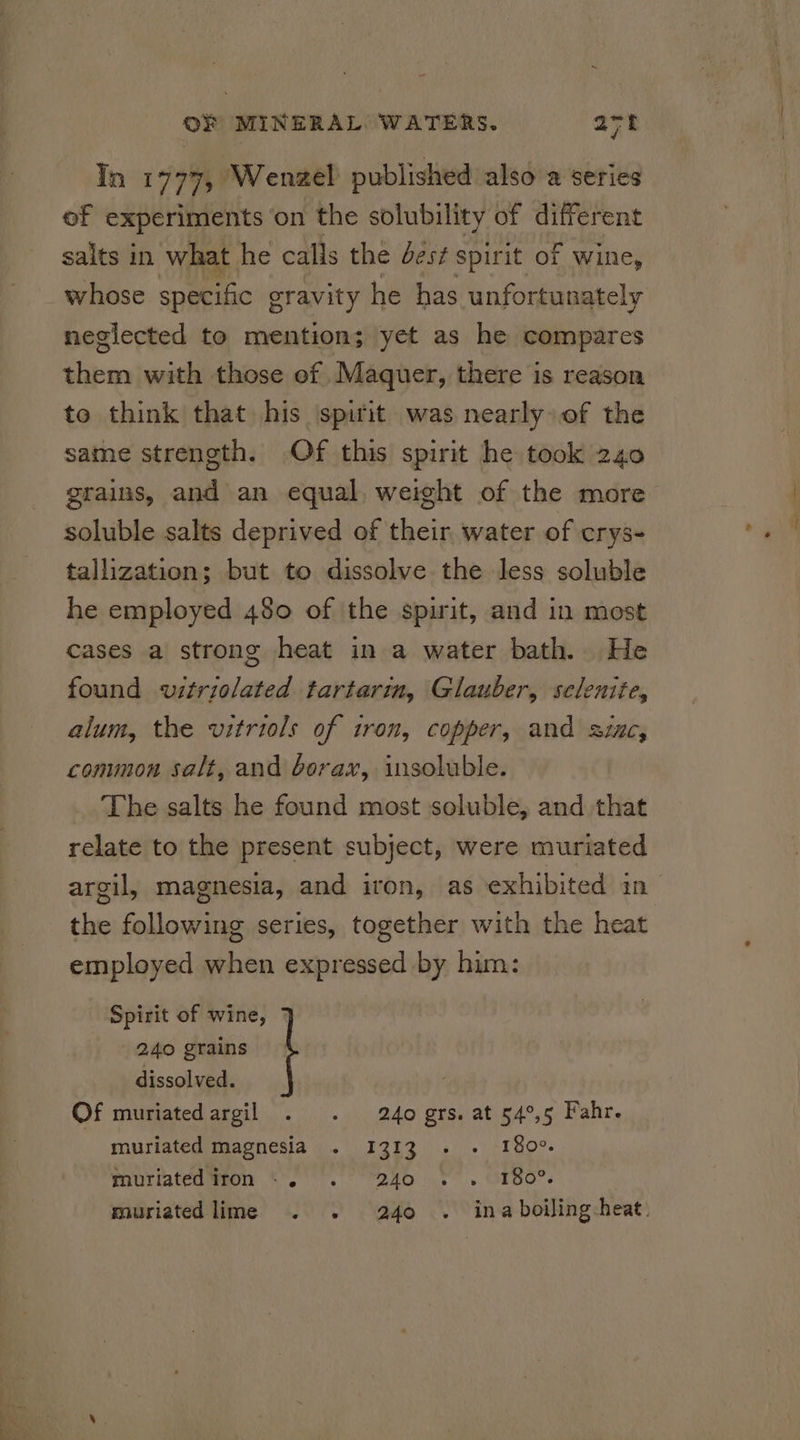 in 1777, Wenzel published also a series ef experiments on the solubility of different salts in what he calls the Jest spirit of wine, whose specific gravity he has unfortunately neglected to mention; yet as he compares shem with those of Maquer, there is reason to think that his spirit was nearly of the same strength. Of this spirit he took 240 grains, and an equal, weight of the more soluble salts deprived of their water of crys- tallization; but to dissolve the less soluble he employed 480 of the spirit, and in most cases a strong heat in a water bath. He found vitriolated tartarin, Glauber, selenite, alum, the vitriols of iron, copper, and sinc, common salt, and borax, insoluble. The salts he found most soluble, and that relate to the present subject, were muriated argil, magnesia, and iron, as exhibited in the following series, together with the heat employed when expressed by him: Spirit of wine, 240 grains dissolved. Of muriatedargil . . 240 grs. at 54°,5 Fahr. muriated magnesia . 1313 - - 180°. muriatediron +. . 240 . . 180°. muriated lime . . 240 . ina boiling heat.
