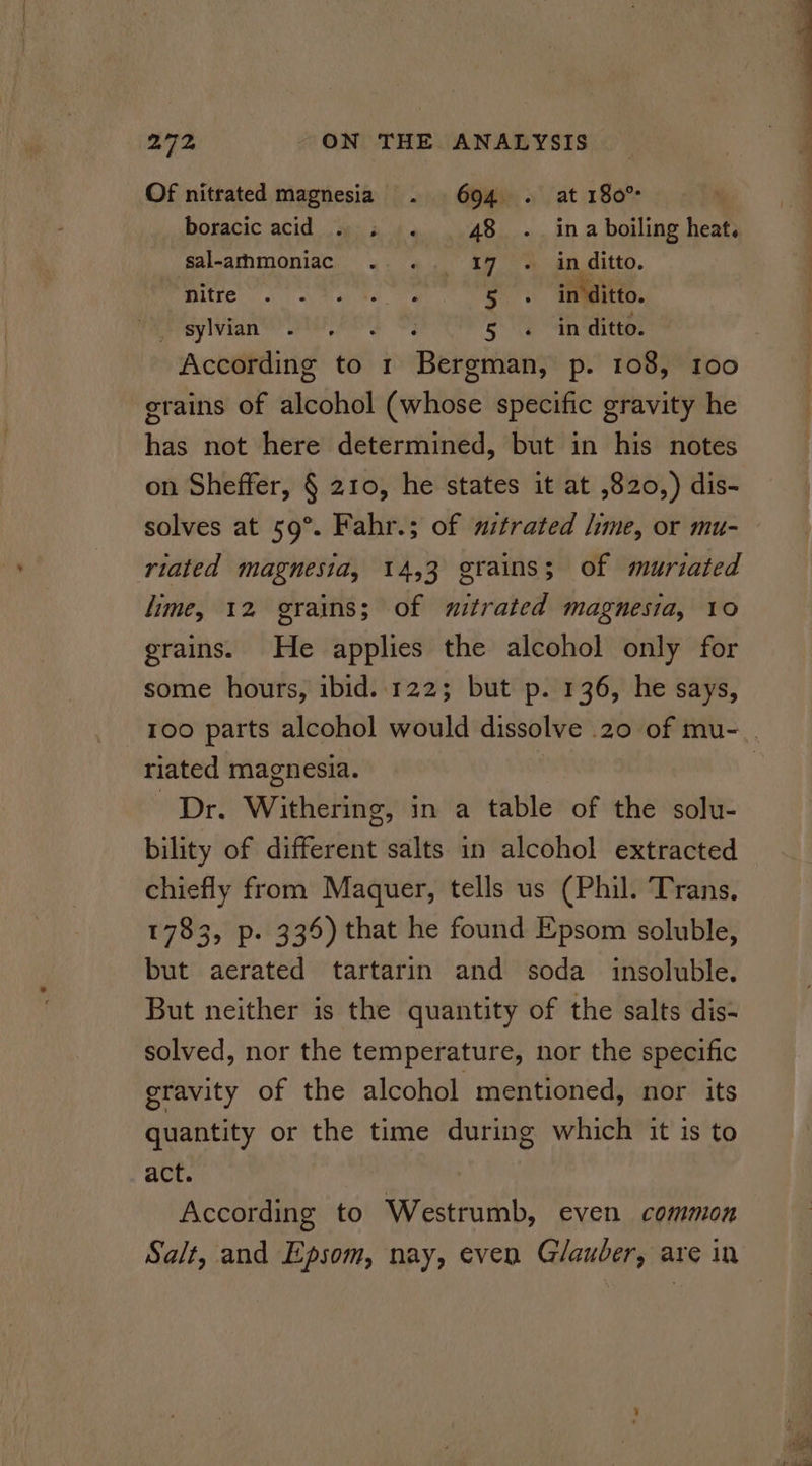 Of nitrated magnesia . 694 . at 180° boracic acid . « . 48. ina boiling heat. sal-arhmoniac . . 197 . in ditto. Mee a ee mers in ditto. sylvian eres 5 . inditto. According to 1 Bergman, p. 108, 100 grains of alcohol (whose specific gravity he has not here determined, but in his notes on Sheffer, § 210, he states it at ,820,) dis- solves at 59°. Fahr.; of nitrated lime, or mu- riated magnesia, 14,3 grains; of muriated lime, 12 grains; of witrated magnesia, 10 grains. He applies the alcohol only for some hours, ibid..122; but p. 136, he says, riated magnesia. Dr. Withering, in a table of the solu- bility of different salts in alcohol extracted chiefly from Maquer, tells us (Phil. Trans. 1783, p. 336) that he found Epsom soluble, but aerated tartarin and soda insoluble. But neither is the quantity of the salts dis- solved, nor the temperature, nor the specific gravity of the alcohol mentioned, nor its quantity or the time during which it is to act. According to Westrumb, even common 2