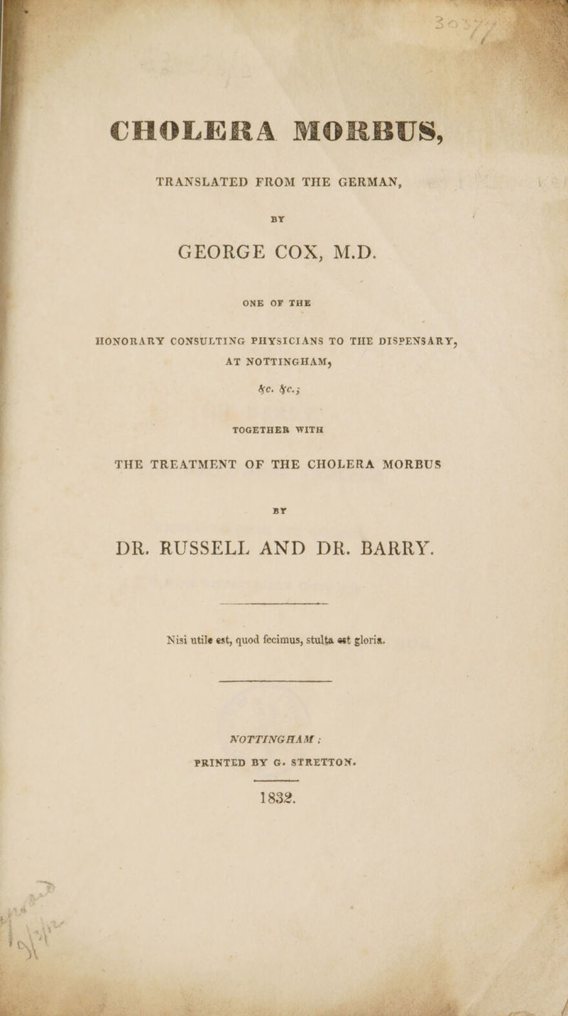 BY GEORGE COX, M.D. ONE OF THE HONORARY CONSULTING PHYSICIANS TO THE DISPENSARY, AT NOTTINGHAM, | &amp;c. &amp;c.; TOGETHER WITH THE TREATMENT OF THE CHOLERA MORBUS Br DR. RUSSELL AND DR. BARRY. Nisi utile est, quod fecimus, stulta est gloria. NOTTINGHAM ; PRINTED BY G. STRETTON. a oe