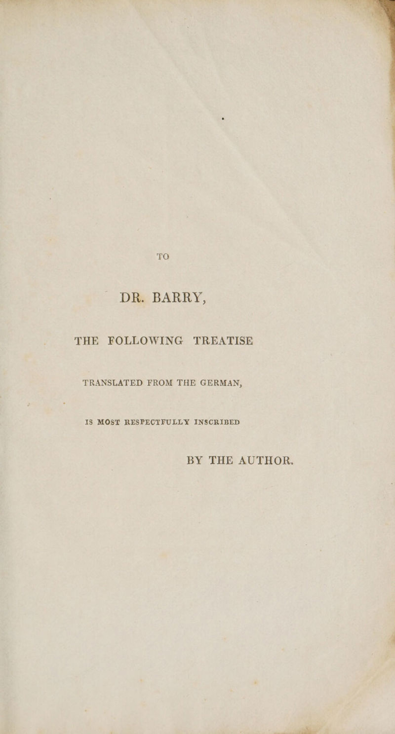 TQ DR. BARRY, THE FOLLOWING TREATISE TRANSLATED FROM THE GERMAN, IS MOST RESPECTFULLY INSCRIBED BY THE AUTHOR.
