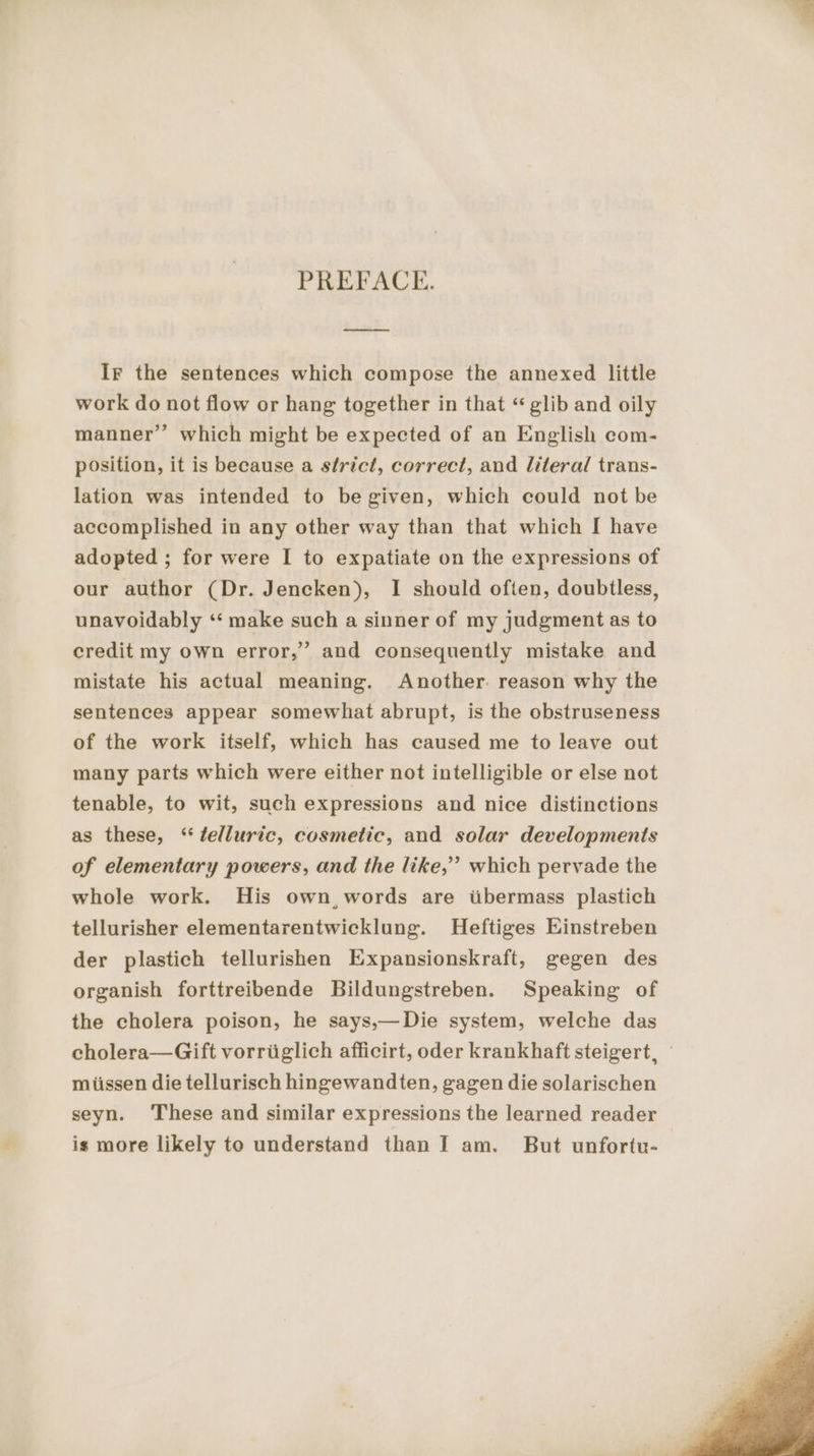 PREFACE. u nn Ir the sentences which compose the annexed little work do not flow or hang together in that “glib and oily manner’ which might be expected of an English com- position, it is because a strict, correct, and literal trans- lation was intended to begiven, which could not be accomplished in any other way than that which I have adopted ; for were I to expatiate on the expressions of our author (Dr. Jencken), I should often, doubtless, unavoidably “ make such a sinner of my judgment as to credit my own error,” and consequently mistake and mistate his actual meaning. Another: reason why the sentences appear somewhat abrupt, is the obstruseness of the work itself, which has caused me to leave out many parts which were either not intelligible or else not tenable, to wit, such expressions and nice distinctions as these, ‘ telluric, cosmetic, and solar developments of elementary powers, and the like,’ which pervade the whole work. His own, words are übermass plastich tellurisher elementarentwicklung. Heftiges Einstreben der plastich tellurishen Expansionskraft, gegen des organish forttreibende Bildungstreben. Speaking of the cholera poison, he says,—Die system, welche das cholera—Gift vorriiglich afficirt, oder krankhaft steigert, miissen die tellurisch hingewandten, gagen die solarischen seyn. ‘These and similar expressions the learned reader