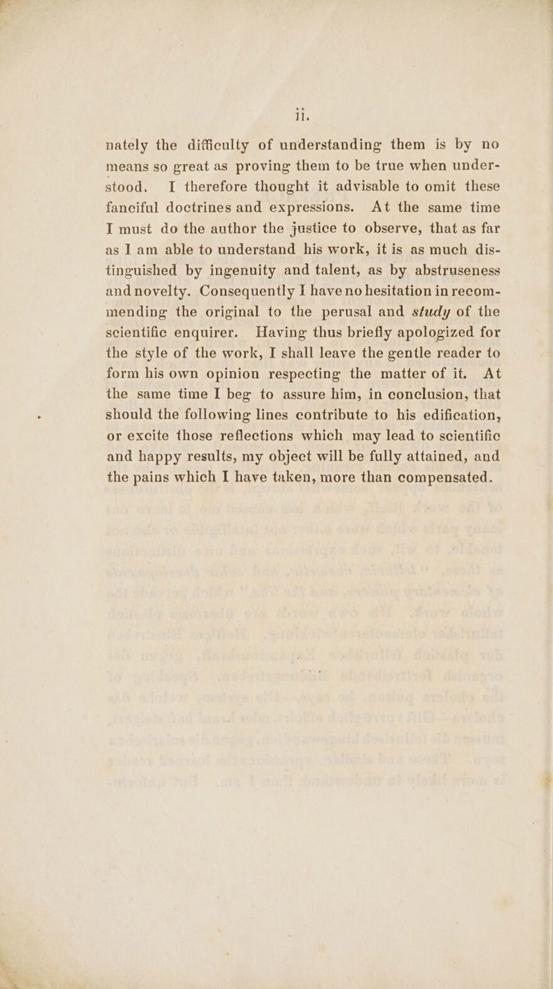 nately the difficulty of understanding them is by no means so great as proving them to be true when under- stood, I therefore thought it advisable to omit these fanciful doctrines and expressions. At the same time I must do the author the justice to observe, that as far as I am able to understand his work, it is as much dis- tinguished by ingenuity and talent, as by abstruseness and novelty. Consequently I have no hesitation in recom- mending the original to the perusal and study of the scientific enquirer. Having thus briefly apologized for the style of the work, I shall leave the gentle reader to form his own opinion respecting the matter of it. At the same time I beg to assure him, in conclusion, that should the following lines contribute to his edification, or excite those reflections which may lead to scientific and happy results, my object will be fully attained, and the pains which I have taken, more than compensated.