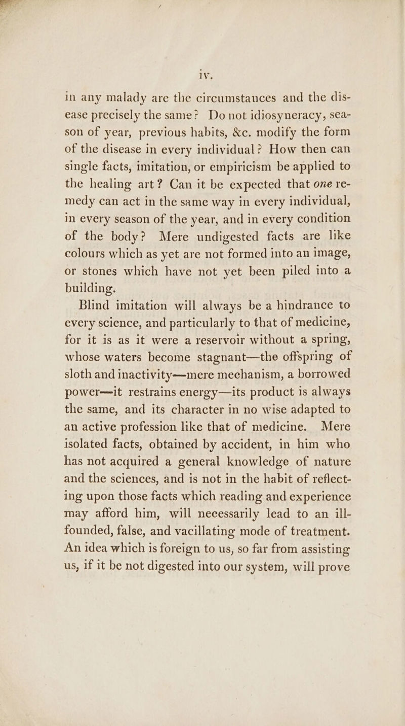 in any malady are the circumstances and the dis- ease precisely the same? Do not idiosyneracy, sea- son of year, previous habits, &amp;c. modify the form of the disease in every individual? How then can single facts, imitation, or empiricism be applied to the healing art? Can it be expected that one re- medy can act in the same way in every individual, in every season of the year, and in every condition of the body? Mere undigested facts are like colours which as yet are not formed into an image, or stones which have not yet been piled into a building. Blind imitation will always be a hindrance to every science, and particularly to that of medicine, for it is as it were a reservoir without a spring, whose waters become stagnant—the offspring of sloth and inactivity—mere mechanism, a borrowed power—it restrains energy—its product is always the same, and its character in no wise adapted to an active profession like that of medicine. Mere isolated facts, obtained by accident, in him who has not acquired a general knowledge of nature and the sciences, and is not in the habit of reflect- ing upon those facts which reading and experience may afford him, will necessarily lead to an ill- founded, false, and vacillating mode of treatment. An idea which is foreign to us, so far from assisting us, if it be not digested into our system, will prove