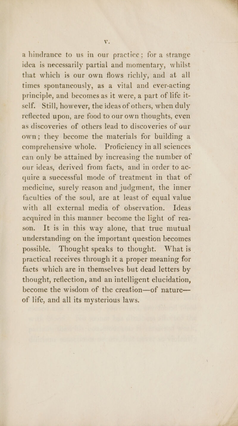 Vv. a hindrance to us in our practice; for a strange idea is necessarily partial and momentary, whilst that which is our own flows richly, and at all times spontaneously, as a vital and ever-acting principle, and becomes as it were, a part of life it- self. Still, however, the ideas of others, when duly reflected upon, are food to our own thoughts, even as discoveries of others lead to discoveries of our own; they become the materials for building a comprehensive whole. Proficiency in all sciences can only be attained by increasing the number of our ideas, derived from facts, and in order to ac- quire a successful mode of treatment in that of medicine, surely reason and judgment, the inner faculties of the soul, are at least of equal value with all external media of observation. Ideas acquired in this manner become the light of rea- son. It is in this way alone, that true mutual understanding on the important question becomes possible. Thought speaks to thought. What is practical receives through it a proper meaning for facts which are in themselves but dead letters by thought, reflection, and an intelligent elucidation, become the wisdom of the creation—of nature— of life, and all its mysterious laws.