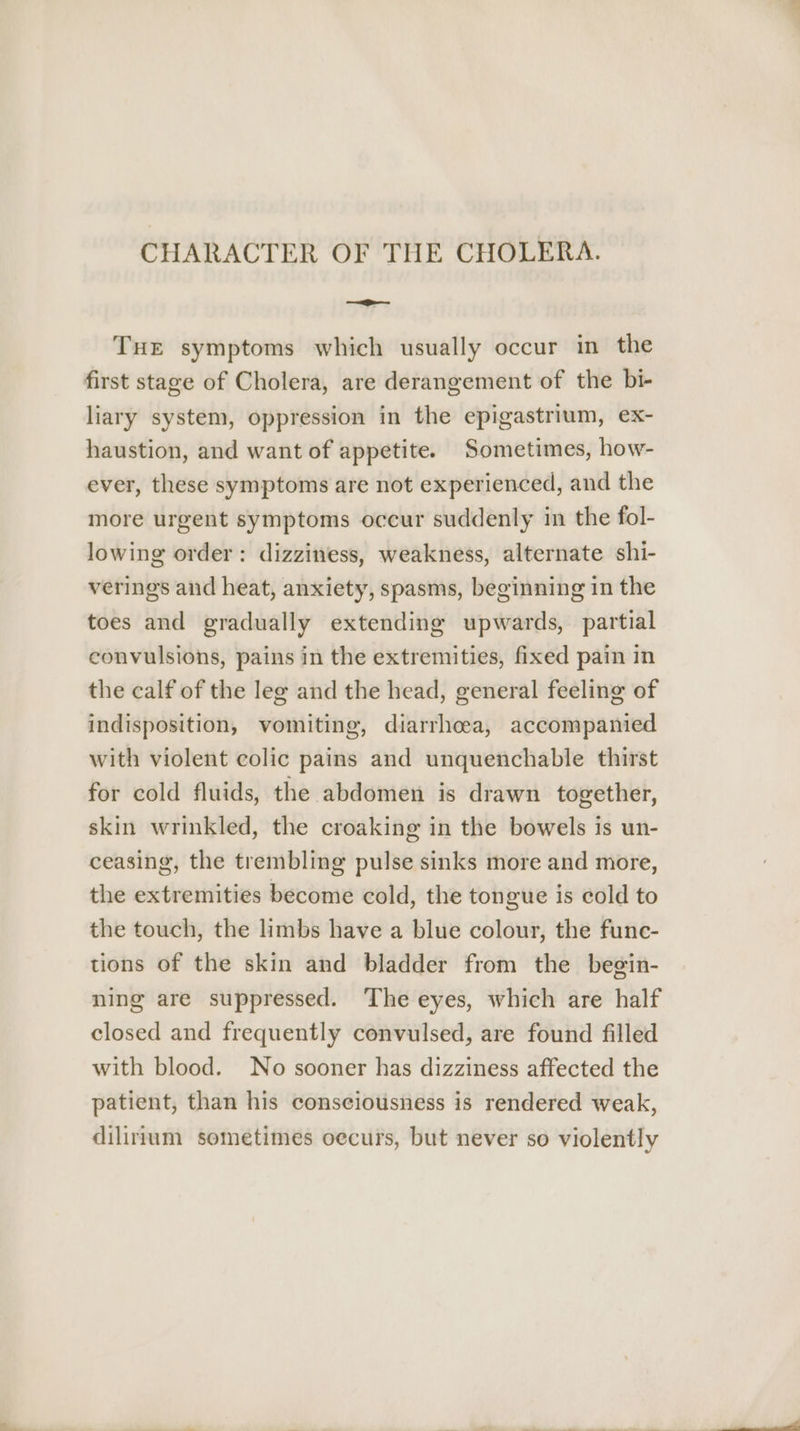 m CHARACTER OF THE CHOLERA. = THE symptoms which usually occur in the first stage of Cholera, are derangement of the bi- liary system, oppression in the epigastrium, ex- haustion, and want of appetite. Sometimes, how- ever, these symptoms are not experienced, and the more urgent symptoms occur suddenly in the fol- lowing order: dizziness, weakness, alternate shi- verings and heat, anxiety, spasms, beginning in the toes and gradually extending upwards, partial convulsions, pains in the extremities, fixed pain in the calf of the leg and the head, general feeling of indisposition, vomiting, diarrhoea, accompanied with violent colic pains and unquenchable thirst for cold fluids, the abdomen is drawn together, skin wrinkled, the croaking in the bowels is un- ceasing, the trembling pulse sinks more and more, the extremities become cold, the tongue is cold to the touch, the limbs have a blue colour, the func- tions of the skin and bladder from the begin- ning are suppressed. The eyes, which are half closed and frequently convulsed, are found filled patient, than his consciousness is rendered weak, dilirmum sometimes oecurs, but never so violently