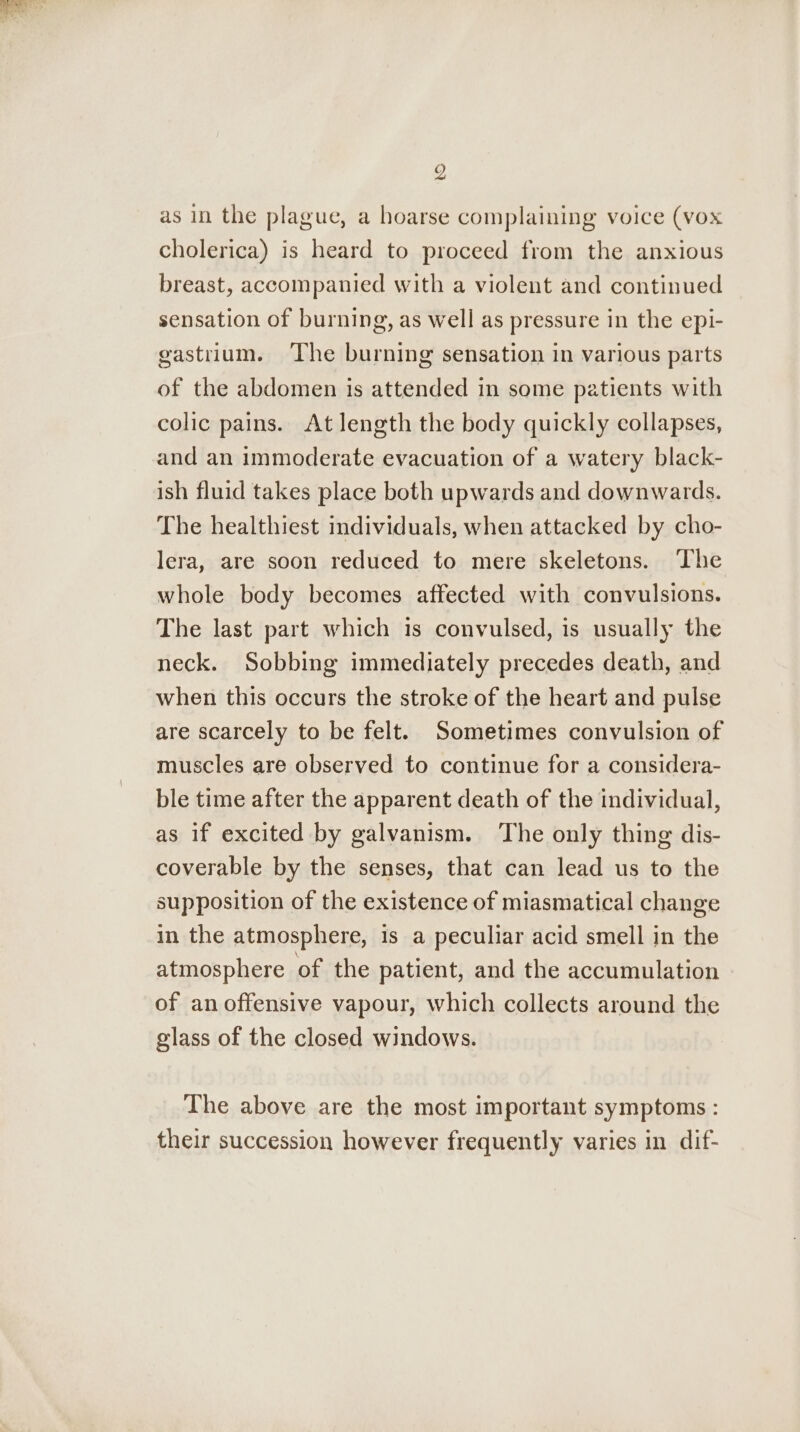 9 as in the plague, a hoarse complaining voice (vox cholerica) is heard to proceed from the anxious breast, accompanied with a violent and continued sensation of burning, as well as pressure in the epi- gastrium. The burning sensation in various parts of the abdomen is attended in some patients with colic pains. At length the body quickly collapses, and an immoderate evacuation of a watery black- ish fluid takes place both upwards and downwards. The healthiest individuals, when attacked by cho- lera, are soon reduced to mere skeletons. ‘The whole body becomes affected with convulsions. The last part which is convulsed, is usually the neck. Sobbing immediately precedes death, and when this occurs the stroke of the heart and pulse are scarcely to be felt. Sometimes convulsion of muscles are observed to continue for a considera- ble time after the apparent death of the individual, as if excited by galvanism. The only thing dis- coverable by the senses, that can lead us to the supposition of the existence of miasmatical change in the atmosphere, is a peculiar acid smell in the atmosphere of the patient, and the accumulation of anoffensive vapour, which collects around the glass of the closed windows. The above are the most important symptoms : their succession however frequently varies in dif-