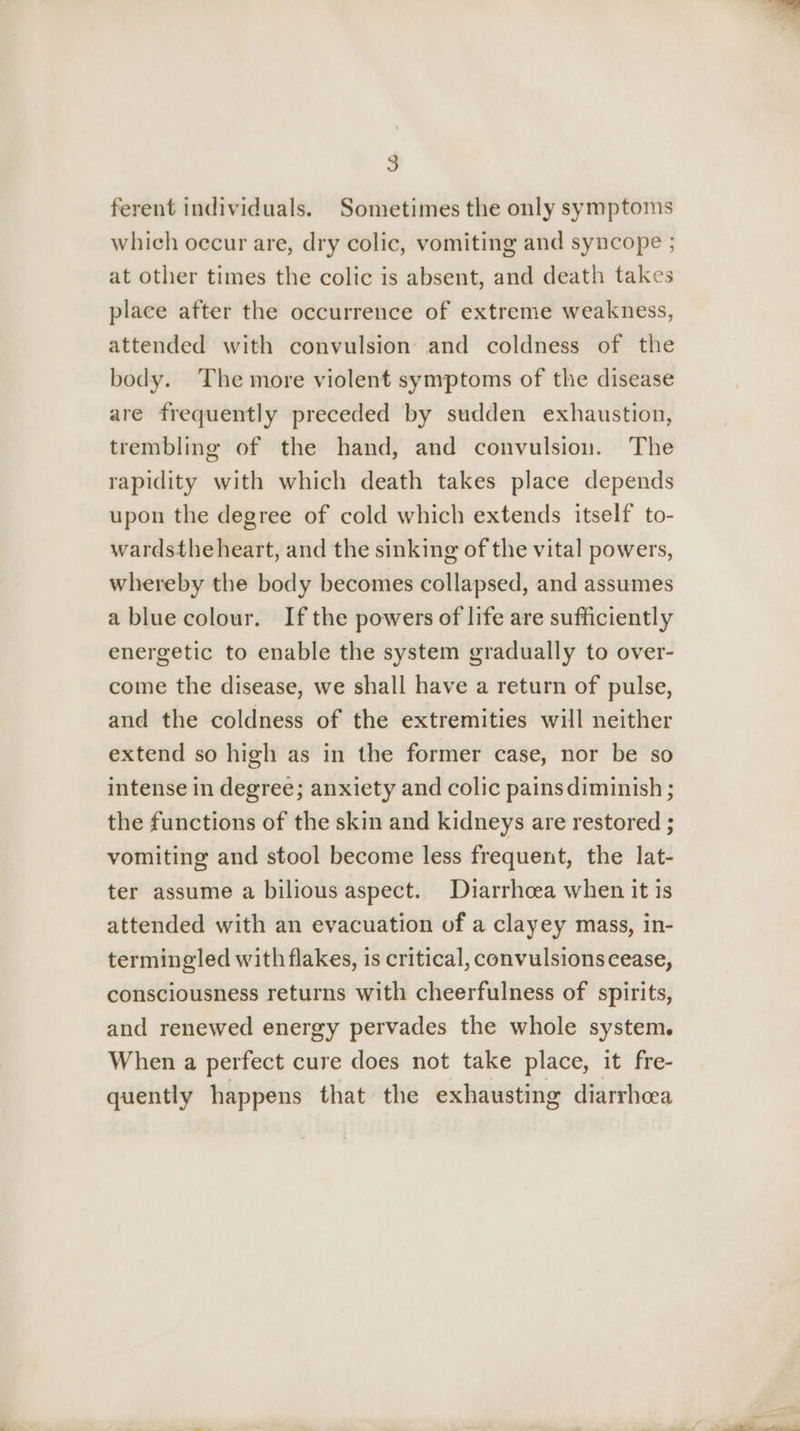 ferent individuals. Sometimes the only symptoms which occur are, dry colic, vomiting and syncope ; at other times the colic is absent, and death takes place after the occurrence of extreme weakness, attended with convulsion and coldness of the body. The more violent symptoms of the disease are frequently preceded by sudden exhaustion, trembling of the hand, and convulsion. The rapidity with which death takes place depends upon the degree of cold which extends itself to- wardsthe heart, and the sinking of the vital powers, whereby the body becomes collapsed, and assumes a blue colour. Ifthe powers of life are sufficiently energetic to enable the system gradually to over- come the disease, we shall have a return of pulse, and the coldness of the extremities will neither extend so high as in the former case, nor be so intense in degree; anxiety and colic pains diminish ; the functions of the skin and kidneys are restored ; vomiting and stool become less frequent, the lat- ter assume a bilious aspect. Diarrhoea when it is attended with an evacuation of a clayey mass, in- termingled with flakes, is critical, convulsions cease, consciousness returns with cheerfulness of spirits, and renewed energy pervades the whole system. When a perfect cure does not take place, it fre- quently happens that the exhausting diarrhoea