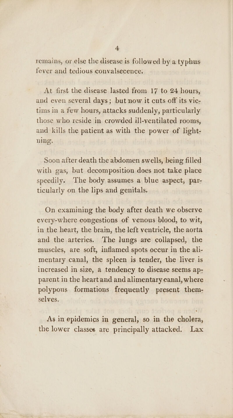 remains, or else the disease is followed by a typhus fever and tedious convalsecence. At first the disease lasted from 17 to 24 hours, and even several days; but now it cuts off its vic- tims in a few hours, attacks suddenly, particularly those who reside in crowded ill-ventilated rooms, and kills the patient as with the power of light- ning. Soon after death the abdomen swells, being filled with gas, but decomposition does not take place speedily. ‘The body assumes a blue aspect, par- ticularly on the lips and genitals. On examining the body after death we observe every-where congestions of venous blood, to wit, in the heart, the brain, the left ventricle, the aorta and the arteries. ‘The lungs are collapsed, the muscles, are soft, inflamed spots occur in the ali- mentary canal, the spleen is tender, the liver is increased in size, a tendency to disease seems ap- parent in the heart and and alimentary canal, where polypous formations frequently present them- selves. | As in epidemics in general, so in the cholera, the lower classes are principally attacked. Lax
