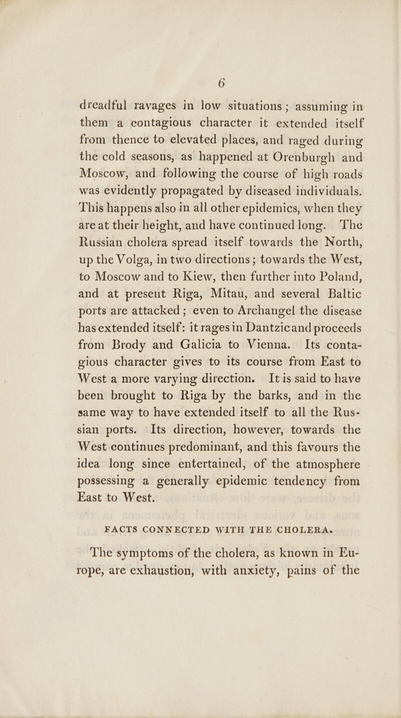 re 6 dreadful ravages in low situations ; assuming in them a contagious character it extended itself from thence to elevated places, and raged during the cold seasons, as happened at Orenburgh and Moscow, and following the course of high roads was evidently propagated by diseased individuals. This happens also in all other epidemics, when they are at their height, and have continued long. The Russian cholera spread itself towards the North, up the Volga, in two directions ; towards the West, to Moscow and to Kiew, then further into Poland, and at present Riga, Mitau, and several Baltic ports are attacked ; even to Archangel the disease has extended itself: it rages in Dantzicand proceeds from Brody and Galicia to Vienna. Its conta- gious character gives to its course from East to West a more varying direction. Itis said to have been brought to Riga by the barks, and in the same way to have extended itself to all the Rus- sian ports. Its direction, however, towards the West continues predominant, and this favours the idea long since entertained, of the atmosphere possessing a generally epidemic tendency from East to West. FACTS CONNECTED WITH THE CHOLERA. The symptoms of the cholera, as known in Eu- rope, are exhaustion, with anxiety, pains of the