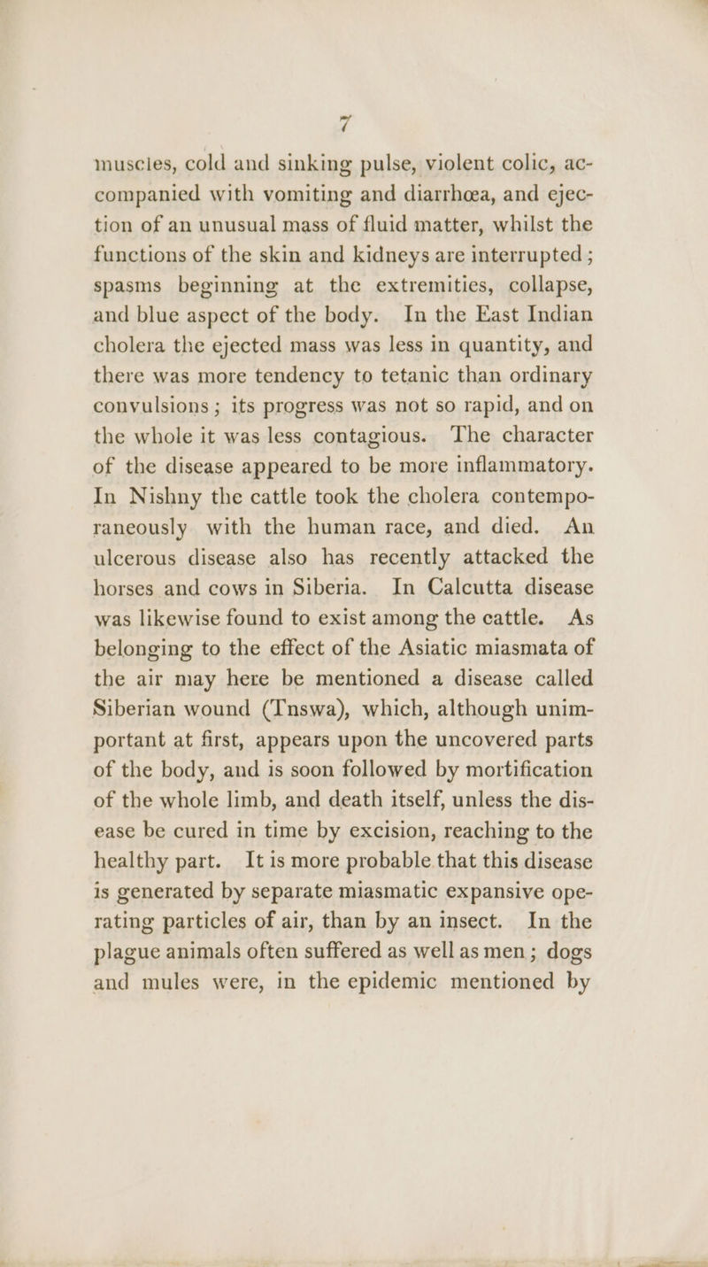muscles, cold and sinking pulse, violent colic, ac- companied with vomiting and diarrhoea, and ejec- tion of an unusual mass of fluid matter, whilst the functions of the skin and kidneys are interrupted ; spasms beginning at the extremities, collapse, and blue aspect of the body. In the East Indian cholera the ejected mass was less in quantity, and there was more tendency to tetanic than ordinary convulsions ; its progress was not so rapid, and on the whole it was less contagious. The character of the disease appeared to be more inflammatory. In Nishny the cattle took the cholera contempo- raneously with the human race, and died. An ulcerous disease also has recently attacked the horses and cows in Siberia. In Calcutta disease was likewise found to exist among the cattle. As belonging to the effect of the Asiatic miasmata of the air may here be mentioned a disease called Siberian wound (Tnswa), which, although unim- portant at first, appears upon the uncovered parts of the body, and is soon followed by mortification of the whole limb, and death itself, unless the dis- ease be cured in time by excision, reaching to the healthy part. It is more probable that this disease is generated by separate miasmatic expansive ope- rating particles of air, than by an insect. In the plague animals often suffered as well as men; dogs and mules were, in the epidemic mentioned by