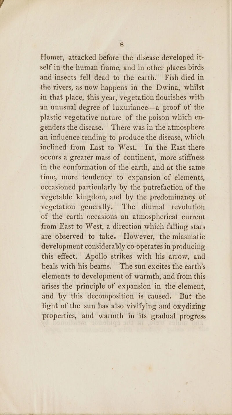 Homer, attacked before the disease developed it- self in the human frame, and in other places birds and insects fell dead to the earth. Fish died in the rivers, as now happens in the Dwina, whilst in that place, this year, vegetation flourishes with an unusual degree of luxuriance—a proof of the plastic vegetative nature of the poison which en- genders the disease. There was in the atmosphere an influence tending to produce the disease, which inclined from East to West. In the East there occurs a greater mass of continent, more stiffness in the conformation of the earth, and at the same time, more tendency to expansion of elements, occasioned particularly by the putrefaction of the vegetable kingdom, and by the predominancy of vegetation generally. The diurnal revolution of the earth occasions an atmospherical current from East to West, a direction which falling stars are observed to take. However, the miasmatic development considerably co-operates in producing this effect. Apollo strikes with his arrow, and heals with his beams. The sun excites the earth’s elements to development of warmth, and from this arises the principle of expansion in the element, and by this decomposition is caused. But the light of the sun has also vivifying and oxydizing properties, and warmth in its gradual progress