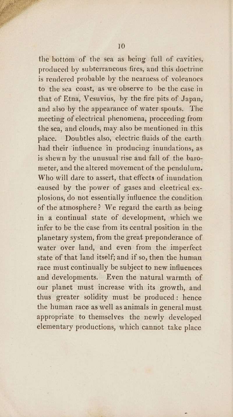 the bottom of the sea as being full of cavities, produced by subterraneous fires, and this doetrine is rendered probable by the nearness of volcanoes to the sea coast, as we observe to be the case in that of Etna, Vesuvius, by the fire pits of Japan, and also by the appearance of water spouts. The meeting of electrical phenomena, proceeding from the sea, and clouds, may also be mentioned in this place. Doubtles also, electric fluids of the earth had their ‘influence in producing inundations, as is shewn by the unusual rise and fall of the baro- meter, and the altered movement of the pendulum. Who will dare to assert, that effects of inundation caused by the power of gases and electrical ex- plosions, do not essentially influence the condition of the atmosphere? We regard the earth as being in a continual state of development, which we infer to be the case from its central position in the planetary system, from the great preponderance of water over land, and even from the imperfect state of that land itself; and if so, then the human race must continually be subject to new influences and developments. Even the natural warmth of our planet must increase with its growth, and thus greater solidity must be produced: hence the human race as well as animals in general must appropriate to themselves the newly developed elementary productions, which cannot take place