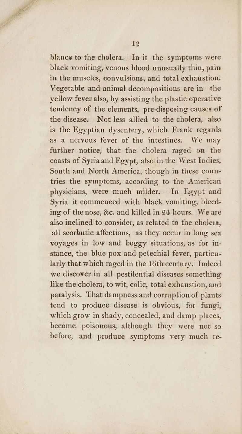 blance to the cholera.. In it the symptoms were black vomiting, venous blood unusually thin, pam in the muscles, convulsions, and total exhaustion. Vegetable and animal decompositions are in the yellow fever also, by assisting the plastic operative tendency of the elements, pre-disposing causes of the disease. Not less allied to the cholera, also is the Egyptian dysentery, which Frank regards as a nervous fever of the intestines. We may further notice, that the cholera raged on the coasts of Syria and Egypt, also in the West Indies, South and North America, though m these coun- tries the symptoms, according to the American physicians, were much milder. In Egypt and Syria it commeneed with black vomiting, bieed- ing of the nose, &amp;c. and killed in 24 hours. Weare also inclined to consider, as related to the cholera, all scorbutic affections, as they occur in long sea voyages in low and boggy situations, as for in- stance, the blue pox and petechial fever, particu- larly that which raged in the 16th century. Indeed we discover in all pestilential diseases something like the cholera, to wit, colic, total exhaustion, and paralysis. ‘That dampness and corruption of plants tend to produce disease is obvious, for fungi, which grow in shady, concealed, and damp places, become poisonous, although they were not so before, and produce symptoms very much re-
