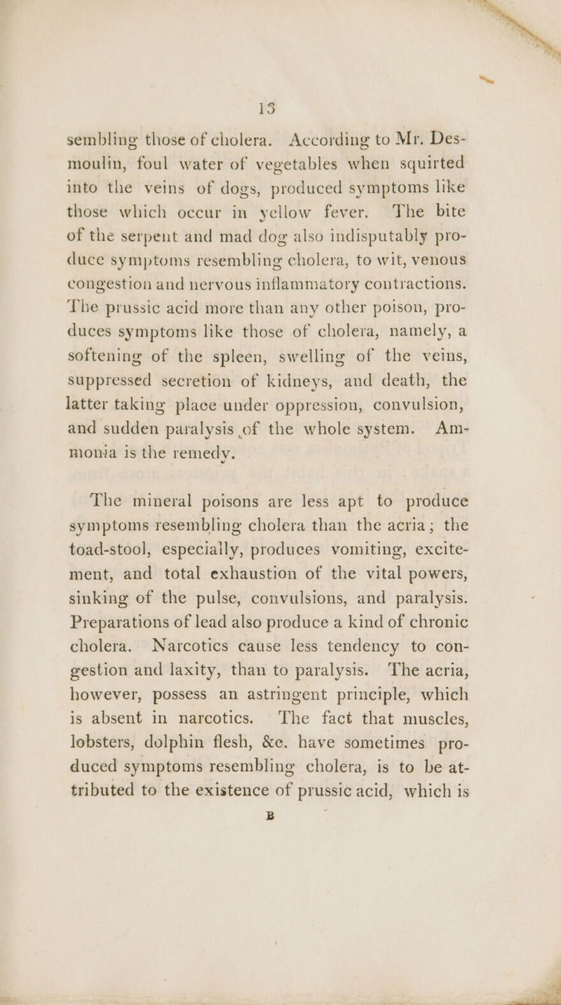 sembling those of cholera. According to Mr. Des- moulin, foul water of vegetables when squirted into the veins of dogs, produced symptoms like those which occur in yellow fever. The bite of the serpent and mad dog also indisputably pro- duce symptoms resembling cholera, to wit, venous congestion and nervous inflammatory contractions. The prussic acid more than any other poison, pro- duces symptoms like those of cholera, namely, a softening of the spleen, swelling of the veins, suppressed secretion of kidneys, and death, the latter taking place under oppression, convulsion, and sudden paralysis of the whole system. Am- monia is the remedy. The mineral poisons are less apt to produce symptoms resembling cholera than the acria; the toad-stool, especially, produces vomiting, excite- ment, and total exhaustion of the vital powers, sinking of the pulse, convulsions, and paralysis. Preparations of lead also produce a kind of chronic cholera. Narcotics cause less tendency to con- gestion and laxity, than to paralysis. The acria, however, possess an astringent principle, which is absent in narcotics. The fact that muscles, lobsters, dolphin flesh, &amp;e. have sometimes pro- duced symptoms resembling cholera, is to be at- tributed to the existence of prussic acid, which is B