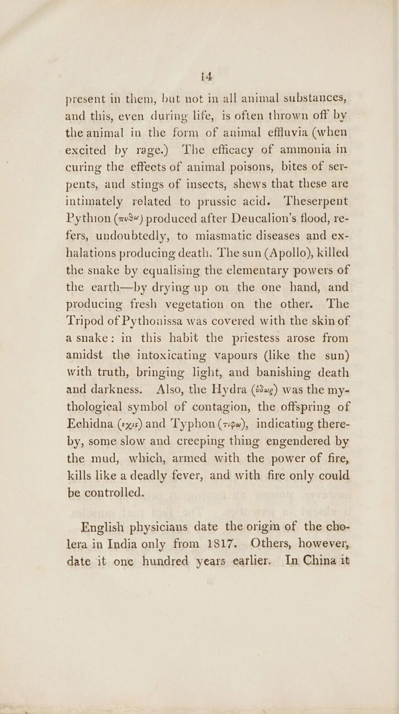 present in them, but not in all animal substances, and this, even during life, is often thrown off by the animal in the form of animal effluvia (when excited by rage.) The efficacy of ammonia in curing the effects of animal poisons, bites of ser- pents, and stings of insects, shews that these are intimately related to prussic acid. Theserpent Pythion (#v8“) produced after Deucalion’s flood, re- fers, undoubtedly, to miasmatic diseases and ex- halations producing death. The sun (Apollo), killed the snake by equalising the elementary powers of the earth—by drying up on the one hand, and producing fresh vegetation on the other. The Tripod of Pythonissa was covered with the skin of asnake: in this habit the priestess arose from amidst the intoxicating vapours (like the sun) with truth, bringing light, and banishing death and darkness. Also, the Hydra (we) was the my- thological symbol of contagion, the offspring of Echidna (xs) and Typhon (79), indicating there- by, some slow and creeping thing engendered by the mud, which, armed with the power of fire, kills like a deadly fever, and with fire only could be controlled. English physicians date the origm of the cho- lera in India only from 1817. Others, however, date it one hundred years earlier. In China it